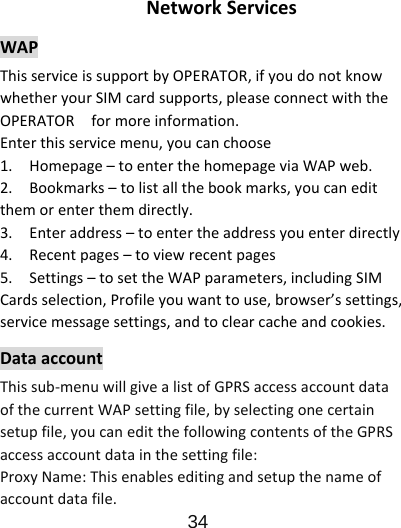                      34  NetworkServicesWAPThisserviceissupportbyOPERATOR,ifyoudonotknowwhetheryourSIMcardsupports,pleaseconnectwiththeOPERATORformoreinformation.Enterthisservicemenu,youcanchoose1.Homepage–toenterthehomepageviaWAPweb.2.Bookmarks–tolistallthebookmarks,youcaneditthemorenterthemdirectly.3.Enteraddress–toentertheaddressyouenterdirectly4.Recentpages–toviewrecentpages5.Settings–tosettheWAPparameters,includingSIMCardsselection,Profileyouwanttouse,browser’ssettings,servicemessagesettings,andtoclearcacheandcookies.DataaccountThissub‐menuwillgivealistofGPRSaccessaccountdataofthecurrentWAPsettingfile,byselectingonecertainsetupfile,youcaneditthefollowingcontentsoftheGPRSaccessaccountdatainthesettingfile:ProxyName:Thisenableseditingandsetupthenameofaccountdatafile.