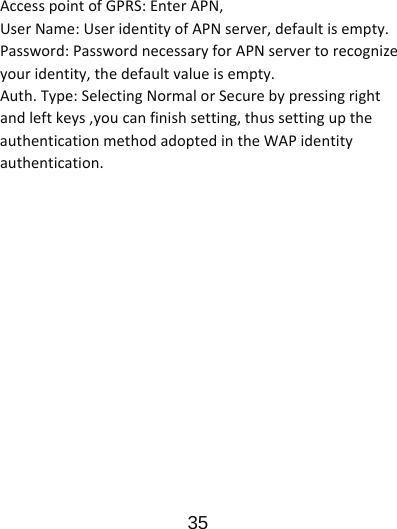                      35  AccesspointofGPRS:EnterAPN,UserName:UseridentityofAPNserver,defaultisempty.Password:PasswordnecessaryforAPNservertorecognizeyouridentity,thedefaultvalueisempty.Auth.Type:SelectingNormalorSecurebypressingrightandleftkeys,youcanfinishsetting,thussettinguptheauthenticationmethodadoptedintheWAPidentityauthentication.