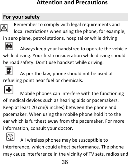                      36  AttentionandPrecautionsForyoursafetyRemembertocomplywithlegalrequirementsandlocalrestrictionswhenusingthephone,forexample,inaeroplane,petrolstations,hospitalorwhiledrivingAlwayskeepyourhandsfreetooperatethevehiclewhiledriving.Yourfirstconsiderationwhiledrivingshouldberoadsafety.Don’tusehandsetwhiledriving.Asperthelaw,phoneshouldnotbeusedatrefuelingpointnearfuelorchemicals.Mobilephonescaninterferewiththefunctioningofmedicaldevicessuchashearingaidsorpacemakers.Keepatleast20cm(9inches)betweenthephoneandpacemaker.Whenusingthemobilephoneholdittotheearwhichisfurthestawayfromthepacemaker.Formoreinformation,consultyourdoctor.Allwirelessphonesmaybesusceptibletointerference,whichcouldaffectperformance.ThephonemaycauseinterferenceinthevicinityofTVsets,radiosand