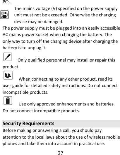                      37  PCs.Themainsvoltage(V)specifiedonthepowersupplyunitmustnotbeexceeded.Otherwisethechargingdevicemaybedamaged.ThepowersupplymustbepluggedintoaneasilyaccessibleACmainspowersocketwhenchargingthebattery.Theonlywaytoturnoffthechargingdeviceafterchargingthebatteryistounplugit.Onlyqualifiedpersonnelmayinstallorrepairthisproduct.Whenconnectingtoanyotherproduct,readitsuserguidefordetailedsafetyinstructions.Donotconnectincompatibleproducts.Useonlyapprovedenhancementsandbatteries.Donotconnectincompatibleproducts.SecurityRequirementsBeforemakingoransweringacall,youshouldpayattentiontothelocallawsabouttheuseofwirelessmobilephonesandtakethemintoaccountinpracticaluse.