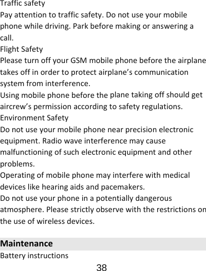                      38  TrafficsafetyPayattentiontotrafficsafety.Donotuseyourmobilephonewhiledriving.Parkbeforemakingoransweringacall.FlightSafetyPleaseturnoffyourGSMmobilephonebeforetheairplanetakesoffinordertoprotectairplane’scommunicationsystemfrominterference.Usingmobilephonebeforetheplanetakingoffshouldgetaircrew’spermissionaccordingtosafetyregulations.EnvironmentSafetyDonotuseyourmobilephonenearprecisionelectronicequipment.Radiowaveinterferencemaycausemalfunctioningofsuchelectronicequipmentandotherproblems.Operatingofmobilephonemayinterferewithmedicaldeviceslikehearingaidsandpacemakers.Donotuseyourphoneinapotentiallydangerousatmosphere.Pleasestrictlyobservewiththerestrictionsontheuseofwirelessdevices.MaintenanceBatteryinstructions