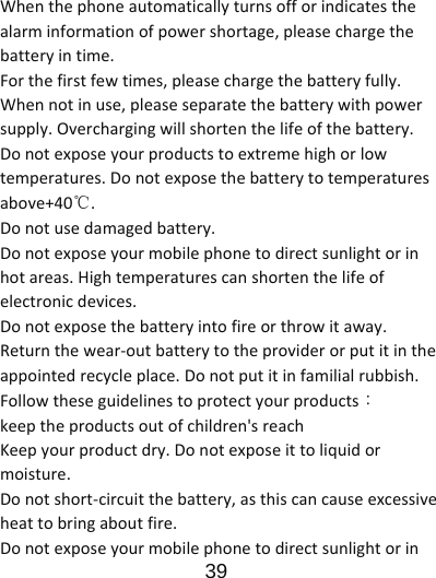                      39  Whenthephoneautomaticallyturnsofforindicatesthealarminformationofpowershortage,pleasechargethebatteryintime.Forthefirstfewtimes,pleasechargethebatteryfully.Whennotinuse,pleaseseparatethebatterywithpowersupply.Overchargingwillshortenthelifeofthebattery.Donotexposeyourproductstoextremehighorlowtemperatures.Donotexposethebatterytotemperaturesabove+40℃.Donotusedamagedbattery.Donotexposeyourmobilephonetodirectsunlightorinhotareas.Hightemperaturescanshortenthelifeofelectronicdevices.Donotexposethebatteryintofireorthrowitaway.Returnthewear‐outbatterytotheproviderorputitintheappointedrecycleplace.Donotputitinfamilialrubbish.Followtheseguidelinestoprotectyourproducts：keeptheproductsoutofchildren&apos;sreachKeepyourproductdry.Donotexposeittoliquidormoisture.Donotshort‐circuitthebattery,asthiscancauseexcessiveheattobringaboutfire.Donotexposeyourmobilephonetodirectsunlightorin