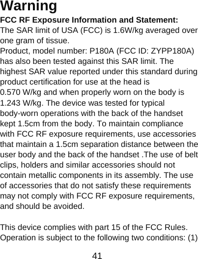                      41  Warning  FCC RF Exposure Information and Statement:   The SAR limit of USA (FCC) is 1.6W/kg averaged over one gram of tissue.   Product, model number: P180A (FCC ID: ZYPP180A) has also been tested against this SAR limit. The highest SAR value reported under this standard during product certification for use at the head is     0.570 W/kg and when properly worn on the body is 1.243 W/kg. The device was tested for typical body-worn operations with the back of the handset kept 1.5cm from the body. To maintain compliance with FCC RF exposure requirements, use accessories that maintain a 1.5cm separation distance between the user body and the back of the handset .The use of belt clips, holders and similar accessories should not contain metallic components in its assembly. The use of accessories that do not satisfy these requirements may not comply with FCC RF exposure requirements, and should be avoided.    This device complies with part 15 of the FCC Rules. Operation is subject to the following two conditions: (1) 