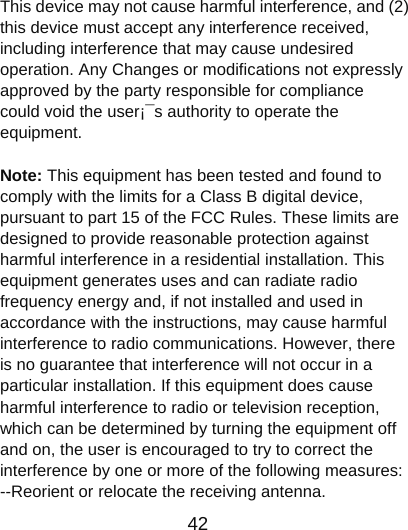                      42  This device may not cause harmful interference, and (2) this device must accept any interference received, including interference that may cause undesired operation. Any Changes or modifications not expressly approved by the party responsible for compliance could void the user¡¯s authority to operate the equipment.     Note: This equipment has been tested and found to comply with the limits for a Class B digital device, pursuant to part 15 of the FCC Rules. These limits are designed to provide reasonable protection against harmful interference in a residential installation. This equipment generates uses and can radiate radio frequency energy and, if not installed and used in accordance with the instructions, may cause harmful interference to radio communications. However, there is no guarantee that interference will not occur in a particular installation. If this equipment does cause harmful interference to radio or television reception, which can be determined by turning the equipment off and on, the user is encouraged to try to correct the interference by one or more of the following measures:       --Reorient or relocate the receiving antenna.   