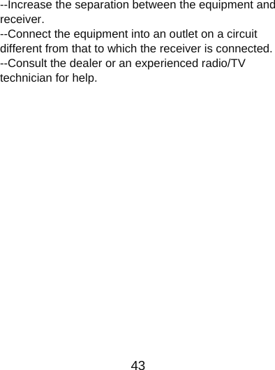                      43  --Increase the separation between the equipment and receiver.   --Connect the equipment into an outlet on a circuit different from that to which the receiver is connected.     --Consult the dealer or an experienced radio/TV technician for help.