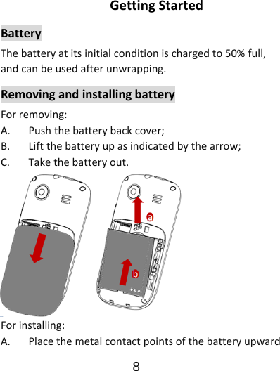                      8  GettingStartedBatteryThebatteryatitsinitialconditionischargedto50%full,andcanbeusedafterunwrapping.RemovingandinstallingbatteryForremoving:A.Pushthebatterybackcover;B.Liftthebatteryupasindicatedbythearrow;C.Takethebatteryout.Forinstalling:A.Placethemetalcontactpointsofthebatteryupward