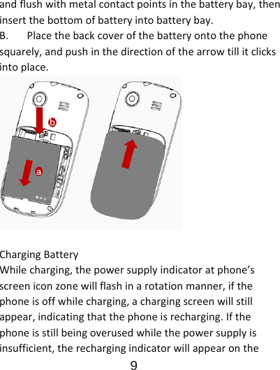                      9  andflushwithmetalcontactpointsinthebatterybay,theninsertthebottomofbatteryintobatterybay.B.Placethebackcoverofthebatteryontothephonesquarely,andpushinthedirectionofthearrowtillitclicksintoplace.ChargingBatteryWhilecharging,thepowersupplyindicatoratphone’sscreeniconzonewillflashinarotationmanner,ifthephoneisoffwhilecharging,achargingscreenwillstillappear,indicatingthatthephoneisrecharging.Ifthephoneisstillbeingoverusedwhilethepowersupplyisinsufficient,therechargingindicatorwillappearonthe