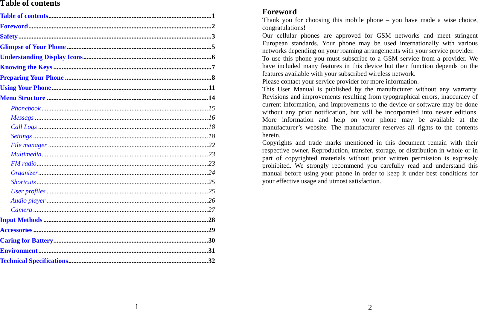 1   Table of contents Table of contents .................................................................................................. 1Foreword .............................................................................................................. 2Safety .................................................................................................................... 3Glimpse of Your Phone ....................................................................................... 5Understanding Display Icons ............................................................................. 6Knowing the Keys ............................................................................................... 7Preparing Your Phone ........................................................................................ 8Using Your Phone .............................................................................................. 11Menu Structure ................................................................................................. 14Phonebook .................................................................................................... 15Messags ........................................................................................................ 16Call Logs ...................................................................................................... 18Settings ......................................................................................................... 18File manager ................................................................................................ 22Multimedia .................................................................................................... 23FM radio ....................................................................................................... 23Organizer ...................................................................................................... 24Shortcuts ....................................................................................................... 25User profiles ................................................................................................. 25Audio player ................................................................................................. 26Camera ......................................................................................................... 27Input Methods ................................................................................................... 28Accessories ......................................................................................................... 29Caring for Battery ............................................................................................. 30Environment ...................................................................................................... 31Technical Specifications .................................................................................... 32    2 Foreword Thank you for choosing this mobile phone – you have made a wise choice, congratulations! Our cellular phones are approved for GSM networks and meet stringent European standards. Your phone may be used internationally with various networks depending on your roaming arrangements with your service provider. To use this phone you must subscribe to a GSM service from a provider. We have included many features in this device but their function depends on the features available with your subscribed wireless network. Please contact your service provider for more information. This User Manual is published by the manufacturer without any warranty. Revisions and improvements resulting from typographical errors, inaccuracy of current information, and improvements to the device or software may be done without any prior notification, but will be incorporated into newer editions. More information and help on your phone may be available at the manufacturer’s website. The manufacturer reserves all rights to the contents herein. Copyrights and trade marks mentioned in this document remain with their respective owner, Reproduction, transfer, storage, or distribution in whole or in part of copyrighted materials without prior written permission is expressly prohibited. We strongly recommend you carefully read and understand this manual before using your phone in order to keep it under best conditions for your effective usage and utmost satisfaction.                