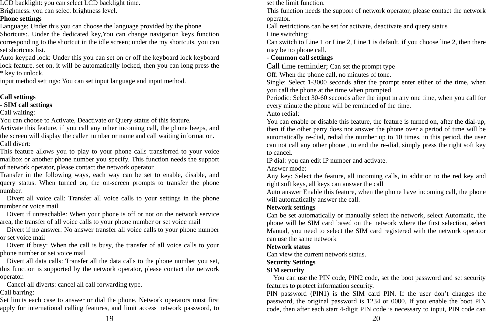  19LCD backlight: you can select LCD backlight time. Brightness: you can select brightness level. Phone settings Language: Under this you can choose the language provided by the phone Shortcuts:. Under the dedicated key,You can change navigation keys function corresponding to the shortcut in the idle screen; under the my shortcuts, you can set shortcuts list. Auto keypad lock: Under this you can set on or off the keyboard lock keyboard lock feature. set on, it will be automatically locked, then you can long press the * key to unlock. input method settings: You can set input language and input method.  Call settings - SIM call settings Call waiting: You can choose to Activate, Deactivate or Query status of this feature.   Activate this feature, if you call any other incoming call, the phone beeps, and the screen will display the caller number or name and call waiting information. Call divert: This feature allows you to play to your phone calls transferred to your voice mailbox or another phone number you specify. This function needs the support of network operator, please contact the network operator.   Transfer in the following ways, each way can be set to enable, disable, and query status. When turned on, the on-screen prompts to transfer the phone number.   Divert all voice call: Transfer all voice calls to your settings in the phone number or voice mail     Divert if unreachable: When your phone is off or not on the network service area, the transfer of all voice calls to your phone number or set voice mail     Divert if no answer: No answer transfer all voice calls to your phone number or set voice mail   Divert if busy: When the call is busy, the transfer of all voice calls to your phone number or set voice mail     Divert all data calls: Transfer all the data calls to the phone number you set, this function is supported by the network operator, please contact the network operator.     Cancel all diverts: cancel all call forwarding type. Call barring: Set limits each case to answer or dial the phone. Network operators must first apply for international calling features, and limit access network password, to  20set the limit function.   This function needs the support of network operator, please contact the network operator.  Call restrictions can be set for activate, deactivate and query status Line switching: Can switch to Line 1 or Line 2, Line 1 is default, if you choose line 2, then there may be no phone call. - Common call settings Call time reminder; Can set the prompt type   Off: When the phone call, no minutes of tone.   Single: Select 1-3000 seconds after the prompt enter either of the time, when you call the phone at the time when prompted.   Periodic: Select 30-60 seconds after the input in any one time, when you call for every minute the phone will be reminded of the time. Auto redial: You can enable or disable this feature, the feature is turned on, after the dial-up, then if the other party does not answer the phone over a period of time will be automatically re-dial, redial the number up to 10 times, in this period, the user can not call any other phone , to end the re-dial, simply press the right soft key to cancel. IP dial: you can edit IP number and activate. Answer mode: Any key: Select the feature, all incoming calls, in addition to the red key and right soft keys, all keys can answer the call Auto answer Enable this feature, when the phone have incoming call, the phone will automatically answer the call. Network settings Can be set automatically or manually select the network, select Automatic, the phone will be SIM card based on the network where the first selection, select Manual, you need to select the SIM card registered with the network operator can use the same network Network status Can view the current network status. Security Settings SIM security You can use the PIN code, PIN2 code, set the boot password and set security features to protect information security. PIN password (PIN1) is the SIM card PIN. If the user don’t changes the password, the original password is 1234 or 0000. If you enable the boot PIN code, then after each start 4-digit PIN code is necessary to input, PIN code can 
