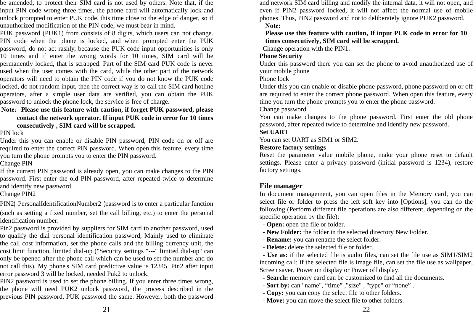  21be amended, to protect their SIM card is not used by others. Note that, if the input PIN code wrong three times, the phone card will automatically lock and unlock prompted to enter PUK code, this time close to the edge of danger, so if unauthorized modification of the PIN code, we must bear in mind.   PUK password (PUK1) from consists of 8 digits, which users can not change. PIN code when the phone is locked, and when prompted enter the PUK password, do not act rashly, because the PUK code input opportunities is only 10 times and if enter the wrong words for 10 times, SIM card will be permanently locked, that is scrapped. Part of the SIM card PUK code is never used when the user comes with the card, while the other part of the network operators will need to obtain the PIN code if you do not know the PUK code locked, do not random input, then the correct way is to call the SIM card hotline operators, after a simple user data are verified, you can obtain the PUK password to unlock the phone lock, the service is free of charge. Note：Please use this feature with caution, if forget PUK password, please contact the network operator. If input PUK code in error for 10 times consecutively , SIM card will be scrapped. PIN lock Under this you can enable or disable PIN password, PIN code on or off are required to enter the correct PIN password. When open this feature, every time you turn the phone prompts you to enter the PIN password. Change PIN If the current PIN password is already open, you can make changes to the PIN password. First enter the old PIN password, after repeated twice to determine and identify new password. Change PIN2 PIN2（PersonalIdentificationNumber2）password is to enter a particular function (such as setting a fixed number, set the call billing, etc.) to enter the personal identification number. Pin2 password is provided by suppliers for SIM card to another password, used to qualify the dial personal identification password, Mainly used to eliminate the call cost information, set the phone calls and the billing currency unit, the cost limit function, limited dial-up (&quot;Security settings &quot;---&quot; limited dial-up&quot; can only be opened after the phone call which can be used to set the number and do not call this). My phone&apos;s SIM card predictive value is 12345. Pin2 after input error password 3 will be locked, needed Puk2 to unlock. PIN2 password is used to set the phone billing. If you enter three times wrong, the phone will need PUK2 unlock password, the process described in the previous PIN password, PUK password the same. However, both the password  22and network SIM card billing and modify the internal data, it will not open, and even if PIN2 password locked, it will not affect the normal use of mobile phones. Thus, PIN2 password and not to deliberately ignore PUK2 password. Note:  Please use this feature with caution, If input PUK code in error for 10 times consecutively, SIM card will be scrapped.   Change operation with the PIN1. Phone Security Under this password there you can set the phone to avoid unauthorized use of your mobile phone Phone lock Under this you can enable or disable phone password, phone password on or off are required to enter the correct phone password. When open this feature, every time you turn the phone prompts you to enter the phone password. Change password You can make changes to the phone password. First enter the old phone password, after repeated twice to determine and identify new password. Set UART You can set UART as SIM1 or SIM2. Restore factory settings Reset the parameter value mobile phone, make your phone reset to default settings. Please enter a privacy password (initial password is 1234), restore factory settings.  File manager In document management, you can open files in the Memory card, you can select file or folder to press the left soft key into [Options], you can do the following (Perform different file operations are also different, depending on the specific operation by the file):    - Open: open the file or folder. - New Folder: the folder in the selected directory New Folder. - Rename: you can rename the select folder. - Delete: delete the selected file or folder.   - Use as: if the selected file is audio files, can set the file use as SIM1/SIM2 incoming call; if the selected file is image file, can set the file use as wallpaper, Screen saver, Power on display or Power off display.     - Search: memory card can be customized to find all the documents.   - Sort by: can &quot;name&quot;, “time” ,&quot;size&quot; , &quot;type&quot; or “none” . - Copy: you can copy the select file to other folders. - Move: you can move the select file to other folders. 
