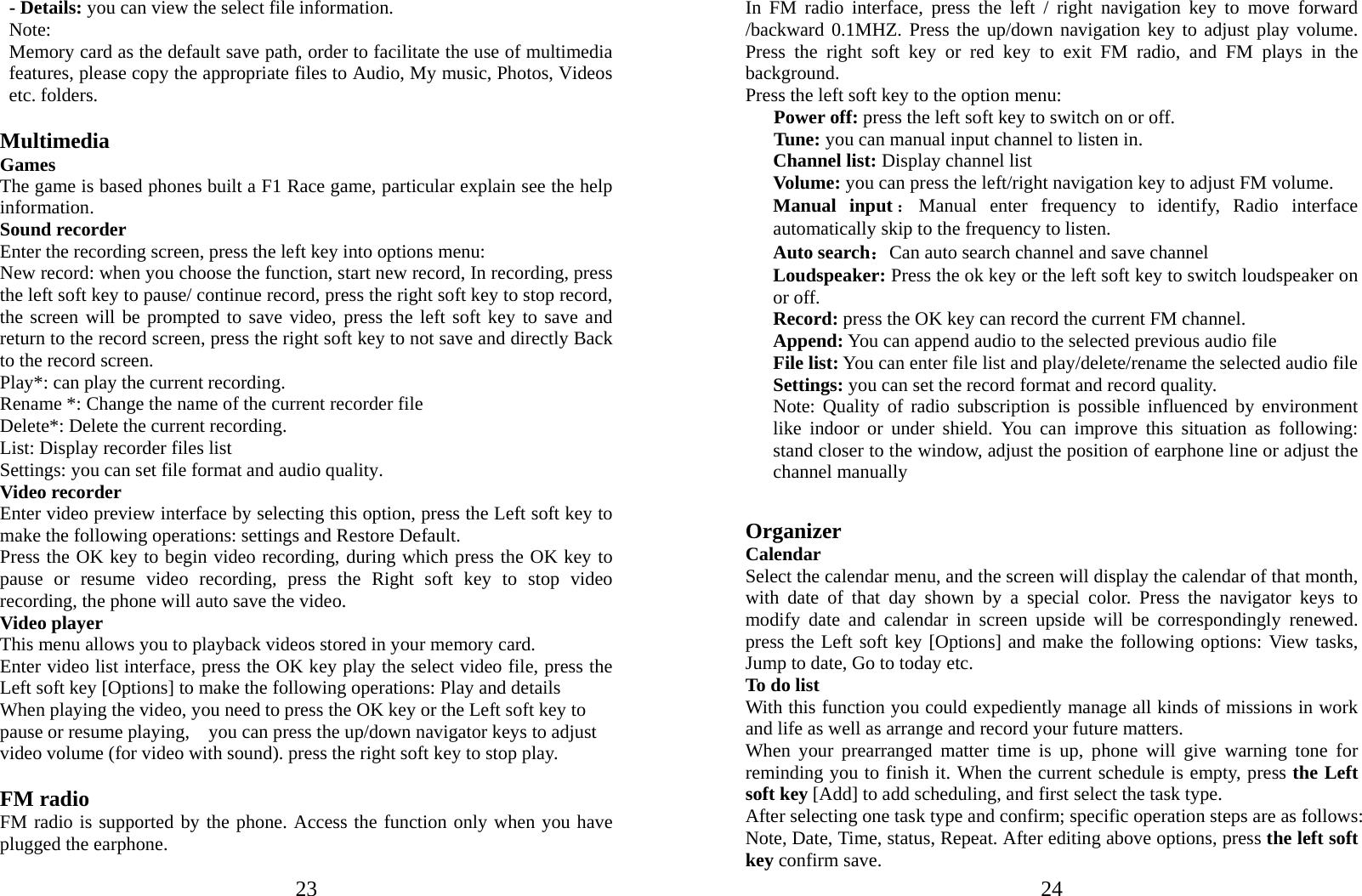  23- Details: you can view the select file information. Note:   Memory card as the default save path, order to facilitate the use of multimedia features, please copy the appropriate files to Audio, My music, Photos, Videos etc. folders.  Multimedia Games The game is based phones built a F1 Race game, particular explain see the help information. Sound recorder Enter the recording screen, press the left key into options menu: New record: when you choose the function, start new record, In recording, press the left soft key to pause/ continue record, press the right soft key to stop record, the screen will be prompted to save video, press the left soft key to save and return to the record screen, press the right soft key to not save and directly Back to the record screen. Play*: can play the current recording. Rename *: Change the name of the current recorder file Delete*: Delete the current recording. List: Display recorder files list Settings: you can set file format and audio quality. Video recorder Enter video preview interface by selecting this option, press the Left soft key to make the following operations: settings and Restore Default. Press the OK key to begin video recording, during which press the OK key to pause or resume video recording, press the Right soft key to stop video recording, the phone will auto save the video. Video player This menu allows you to playback videos stored in your memory card.   Enter video list interface, press the OK key play the select video file, press the Left soft key [Options] to make the following operations: Play and details When playing the video, you need to press the OK key or the Left soft key to pause or resume playing,    you can press the up/down navigator keys to adjust video volume (for video with sound). press the right soft key to stop play.  FM radio FM radio is supported by the phone. Access the function only when you have plugged the earphone.  24In FM radio interface, press the left / right navigation key to move forward /backward 0.1MHZ. Press the up/down navigation key to adjust play volume. Press the right soft key or red key to exit FM radio, and FM plays in the background. Press the left soft key to the option menu:    Power off: press the left soft key to switch on or off.    Tune: you can manual input channel to listen in. Channel list: Display channel list Volume: you can press the left/right navigation key to adjust FM volume. Manual input ：Manual enter frequency to identify, Radio interface automatically skip to the frequency to listen. Auto search：Can auto search channel and save channel Loudspeaker: Press the ok key or the left soft key to switch loudspeaker on or off. Record: press the OK key can record the current FM channel. Append: You can append audio to the selected previous audio file   File list: You can enter file list and play/delete/rename the selected audio file Settings: you can set the record format and record quality. Note: Quality of radio subscription is possible influenced by environment like indoor or under shield. You can improve this situation as following: stand closer to the window, adjust the position of earphone line or adjust the channel manually  Organizer Calendar Select the calendar menu, and the screen will display the calendar of that month, with date of that day shown by a special color. Press the navigator keys to modify date and calendar in screen upside will be correspondingly renewed. press the Left soft key [Options] and make the following options: View tasks, Jump to date, Go to today etc. To do list With this function you could expediently manage all kinds of missions in work and life as well as arrange and record your future matters.   When your prearranged matter time is up, phone will give warning tone for reminding you to finish it. When the current schedule is empty, press the Left soft key [Add] to add scheduling, and first select the task type. After selecting one task type and confirm; specific operation steps are as follows: Note, Date, Time, status, Repeat. After editing above options, press the left soft key confirm save. 