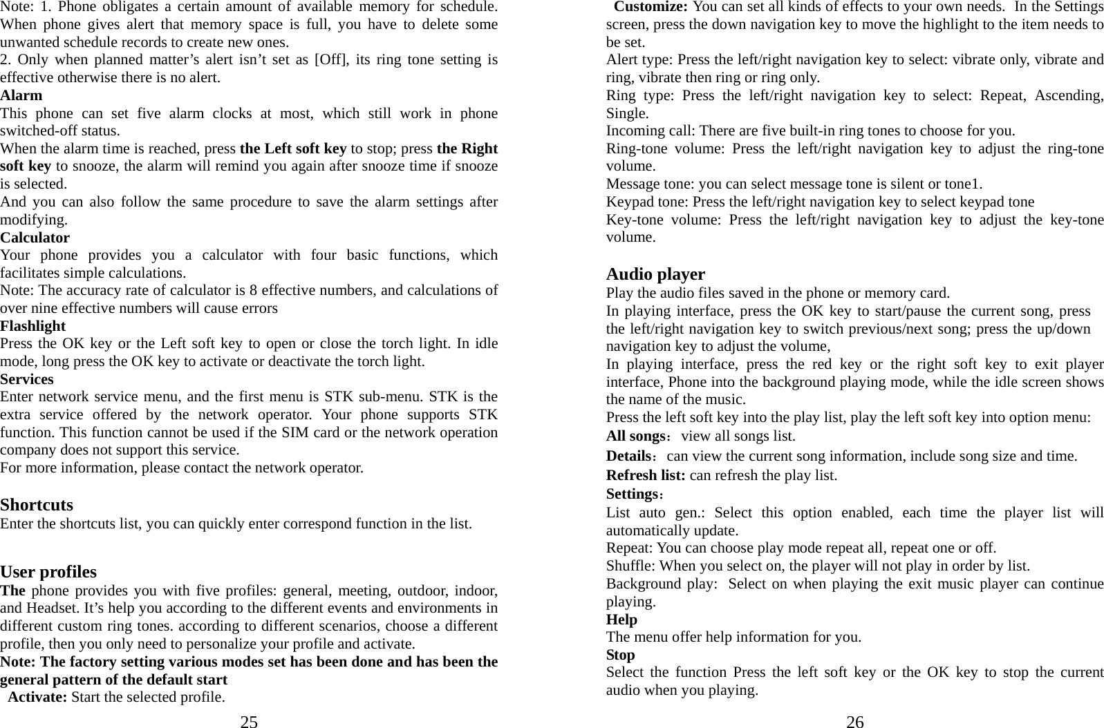  25Note: 1. Phone obligates a certain amount of available memory for schedule. When phone gives alert that memory space is full, you have to delete some unwanted schedule records to create new ones.   2. Only when planned matter’s alert isn’t set as [Off], its ring tone setting is effective otherwise there is no alert. Alarm This phone can set five alarm clocks at most, which still work in phone switched-off status. When the alarm time is reached, press the Left soft key to stop; press the Right soft key to snooze, the alarm will remind you again after snooze time if snooze is selected. And you can also follow the same procedure to save the alarm settings after modifying. Calculator Your phone provides you a calculator with four basic functions, which facilitates simple calculations. Note: The accuracy rate of calculator is 8 effective numbers, and calculations of over nine effective numbers will cause errors Flashlight Press the OK key or the Left soft key to open or close the torch light. In idle mode, long press the OK key to activate or deactivate the torch light. Services Enter network service menu, and the first menu is STK sub-menu. STK is the extra service offered by the network operator. Your phone supports STK function. This function cannot be used if the SIM card or the network operation company does not support this service. For more information, please contact the network operator.  Shortcuts Enter the shortcuts list, you can quickly enter correspond function in the list.  User profiles The phone provides you with five profiles: general, meeting, outdoor, indoor, and Headset. It’s help you according to the different events and environments in different custom ring tones. according to different scenarios, choose a different profile, then you only need to personalize your profile and activate. Note: The factory setting various modes set has been done and has been the general pattern of the default start                                            Activate: Start the selected profile.  26Customize: You can set all kinds of effects to your own needs. In the Settings screen, press the down navigation key to move the highlight to the item needs to be set. Alert type: Press the left/right navigation key to select: vibrate only, vibrate and ring, vibrate then ring or ring only. Ring type: Press the left/right navigation key to select: Repeat, Ascending, Single. Incoming call: There are five built-in ring tones to choose for you. Ring-tone volume: Press the left/right navigation key to adjust the ring-tone volume. Message tone: you can select message tone is silent or tone1. Keypad tone: Press the left/right navigation key to select keypad tone Key-tone volume: Press the left/right navigation key to adjust the key-tone volume.  Audio player Play the audio files saved in the phone or memory card. In playing interface, press the OK key to start/pause the current song, press the left/right navigation key to switch previous/next song; press the up/down navigation key to adjust the volume, In playing interface, press the red key or the right soft key to exit player interface, Phone into the background playing mode, while the idle screen shows the name of the music. Press the left soft key into the play list, play the left soft key into option menu: All songs：view all songs list. Details：can view the current song information, include song size and time. Refresh list: can refresh the play list. Settings： List auto gen.: Select this option enabled, each time the player list will automatically update. Repeat: You can choose play mode repeat all, repeat one or off. Shuffle: When you select on, the player will not play in order by list. Background play: Select on when playing the exit music player can continue playing. Help The menu offer help information for you. Stop Select the function Press the left soft key or the OK key to stop the current audio when you playing. 