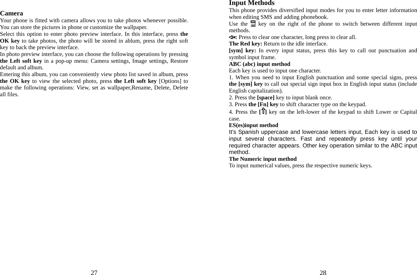  27 Camera Your phone is fitted with camera allows you to take photos whenever possible. You can store the pictures in phone or customize the wallpaper. Select this option to enter photo preview interface. In this interface, press the OK key to take photos, the photo will be stored in ablum, press the right soft key to back the preview interface. In photo preview interface, you can choose the following operations by pressing the Left soft key in a pop-up menu: Camera settings, Image settings, Restore default and album. Entering this album, you can conveniently view photo list saved in album, press the OK key to view the selected photo, press the Left soft key [Options] to make the following operations: View, set as wallpaper,Rename, Delete, Delete all files.                          28Input Methods This phone provides diversified input modes for you to enter letter information when editing SMS and adding phonebook.   Use the  key on the right of the phone to switch between different input methods. : Press to clear one character, long press to clear all. The Red key: Return to the idle interface. [sym] key: In every input status, press this key to call out punctuation and symbol input frame. ABC (abc) input method Each key is used to input one character.   1. When you need to input English punctuation and some special signs, press the [sym] key to call out special sign input box in English input status (include English capitalization). 2. Press the [space] key to input blank once. 3. Press the [Fn] key to shift character type on the keypad.   4. Press the [ ] key on the left-lower of the keypad to shift Lower or Capital case. ES(es)input method It’s Spanish uppercase and lowercase letters input, Each key is used to input several characters. Fast and repeatedly press key until your required character appears. Other key operation similar to the ABC input method.  The Numeric input method To input numerical values, press the respective numeric keys.              