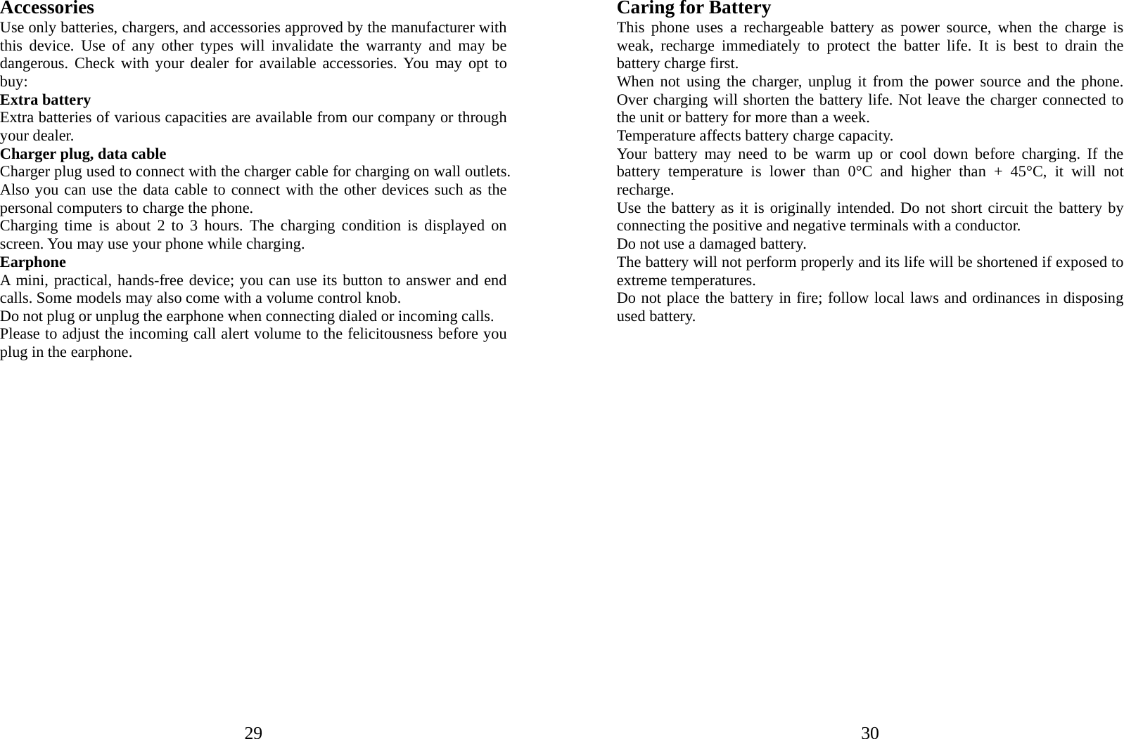  29Accessories Use only batteries, chargers, and accessories approved by the manufacturer with this device. Use of any other types will invalidate the warranty and may be dangerous. Check with your dealer for available accessories. You may opt to buy: Extra battery Extra batteries of various capacities are available from our company or through your dealer. Charger plug, data cable Charger plug used to connect with the charger cable for charging on wall outlets. Also you can use the data cable to connect with the other devices such as the personal computers to charge the phone.     Charging time is about 2 to 3 hours. The charging condition is displayed on screen. You may use your phone while charging. Earphone A mini, practical, hands-free device; you can use its button to answer and end calls. Some models may also come with a volume control knob.   Do not plug or unplug the earphone when connecting dialed or incoming calls. Please to adjust the incoming call alert volume to the felicitousness before you plug in the earphone.                      30Caring for Battery This phone uses a rechargeable battery as power source, when the charge is weak, recharge immediately to protect the batter life. It is best to drain the battery charge first. When not using the charger, unplug it from the power source and the phone. Over charging will shorten the battery life. Not leave the charger connected to the unit or battery for more than a week. Temperature affects battery charge capacity.   Your battery may need to be warm up or cool down before charging. If the battery temperature is lower than 0°C and higher than + 45°C, it will not recharge. Use the battery as it is originally intended. Do not short circuit the battery by connecting the positive and negative terminals with a conductor. Do not use a damaged battery. The battery will not perform properly and its life will be shortened if exposed to extreme temperatures. Do not place the battery in fire; follow local laws and ordinances in disposing used battery.                     