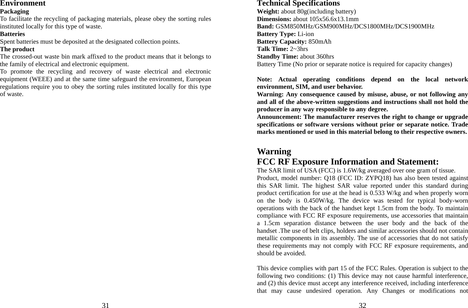  31Environment Packaging To facilitate the recycling of packaging materials, please obey the sorting rules instituted locally for this type of waste. Batteries Spent batteries must be deposited at the designated collection points. The product The crossed-out waste bin mark affixed to the product means that it belongs to the family of electrical and electronic equipment. To promote the recycling and recovery of waste electrical and electronic equipment (WEEE) and at the same time safeguard the environment, European regulations require you to obey the sorting rules instituted locally for this type of waste.                             32Technical Specifications Weight: about 80g(including battery) Dimensions: about 105x56.6x13.1mm Band: GSM850MHz/GSM900MHz/DCS1800MHz/DCS1900MHz Battery Type: Li-ion Battery Capacity: 850mAh Talk Time: 2~3hrs Standby Time: about 360hrs Battery Time (No prior or separate notice is required for capacity changes)  Note: Actual operating conditions depend on the local network environment, SIM, and user behavior.   Warning: Any consequence caused by misuse, abuse, or not following any and all of the above-written suggestions and instructions shall not hold the producer in any way responsible to any degree.     Announcement: The manufacturer reserves the right to change or upgrade specifications or software versions without prior or separate notice. Trade marks mentioned or used in this material belong to their respective owners.  Warning  FCC RF Exposure Information and Statement:   The SAR limit of USA (FCC) is 1.6W/kg averaged over one gram of tissue.   Product, model number: Q18 (FCC ID: ZYPQ18) has also been tested against this SAR limit. The highest SAR value reported under this standard during product certification for use at the head is 0.533 W/kg and when properly worn on the body is 0.450W/kg. The device was tested for typical body-worn operations with the back of the handset kept 1.5cm from the body. To maintain compliance with FCC RF exposure requirements, use accessories that maintain a 1.5cm separation distance between the user body and the back of the handset .The use of belt clips, holders and similar accessories should not contain metallic components in its assembly. The use of accessories that do not satisfy these requirements may not comply with FCC RF exposure requirements, and should be avoided.    This device complies with part 15 of the FCC Rules. Operation is subject to the following two conditions: (1) This device may not cause harmful interference, and (2) this device must accept any interference received, including interference that may cause undesired operation. Any Changes or modifications not 