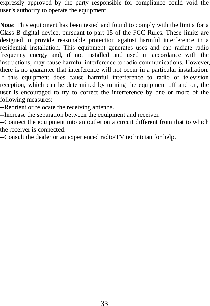  33expressly approved by the party responsible for compliance could void the user’s authority to operate the equipment.       Note: This equipment has been tested and found to comply with the limits for a Class B digital device, pursuant to part 15 of the FCC Rules. These limits are designed to provide reasonable protection against harmful interference in a residential installation. This equipment generates uses and can radiate radio frequency energy and, if not installed and used in accordance with the instructions, may cause harmful interference to radio communications. However, there is no guarantee that interference will not occur in a particular installation. If this equipment does cause harmful interference to radio or television reception, which can be determined by turning the equipment off and on, the user is encouraged to try to correct the interference by one or more of the following measures:    --Reorient or relocate the receiving antenna.   --Increase the separation between the equipment and receiver.     --Connect the equipment into an outlet on a circuit different from that to which the receiver is connected.     --Consult the dealer or an experienced radio/TV technician for help.        