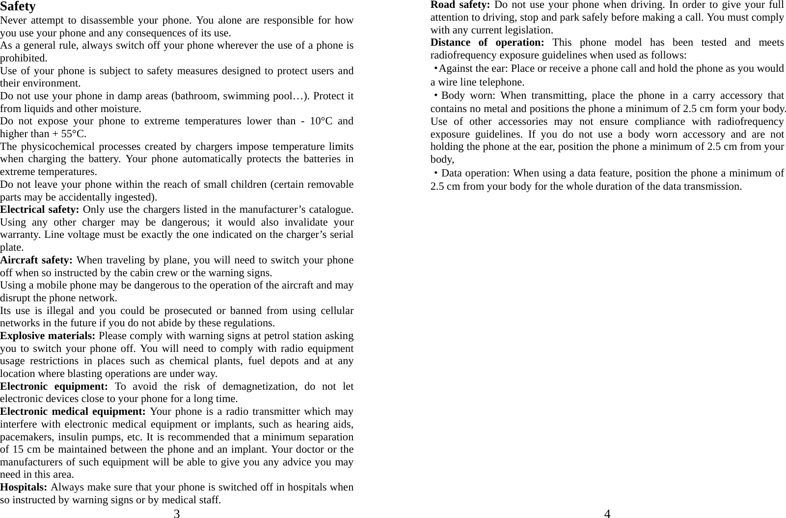  3 Safety Never attempt to disassemble your phone. You alone are responsible for how you use your phone and any consequences of its use. As a general rule, always switch off your phone wherever the use of a phone is prohibited. Use of your phone is subject to safety measures designed to protect users and their environment. Do not use your phone in damp areas (bathroom, swimming pool…). Protect it from liquids and other moisture. Do not expose your phone to extreme temperatures lower than - 10°C and higher than + 55°C. The physicochemical processes created by chargers impose temperature limits when charging the battery. Your phone automatically protects the batteries in extreme temperatures. Do not leave your phone within the reach of small children (certain removable parts may be accidentally ingested). Electrical safety: Only use the chargers listed in the manufacturer’s catalogue. Using any other charger may be dangerous; it would also invalidate your warranty. Line voltage must be exactly the one indicated on the charger’s serial plate. Aircraft safety: When traveling by plane, you will need to switch your phone off when so instructed by the cabin crew or the warning signs. Using a mobile phone may be dangerous to the operation of the aircraft and may disrupt the phone network. Its use is illegal and you could be prosecuted or banned from using cellular networks in the future if you do not abide by these regulations. Explosive materials: Please comply with warning signs at petrol station asking you to switch your phone off. You will need to comply with radio equipment usage restrictions in places such as chemical plants, fuel depots and at any location where blasting operations are under way. Electronic equipment: To avoid the risk of demagnetization, do not let electronic devices close to your phone for a long time. Electronic medical equipment: Your phone is a radio transmitter which may interfere with electronic medical equipment or implants, such as hearing aids, pacemakers, insulin pumps, etc. It is recommended that a minimum separation of 15 cm be maintained between the phone and an implant. Your doctor or the manufacturers of such equipment will be able to give you any advice you may need in this area.   Hospitals: Always make sure that your phone is switched off in hospitals when so instructed by warning signs or by medical staff.     4Road safety: Do not use your phone when driving. In order to give your full attention to driving, stop and park safely before making a call. You must comply with any current legislation. Distance of operation: This phone model has been tested and meets radiofrequency exposure guidelines when used as follows: ·Against the ear: Place or receive a phone call and hold the phone as you would a wire line telephone. ·Body worn: When transmitting, place the phone in a carry accessory that contains no metal and positions the phone a minimum of 2.5 cm form your body. Use of other accessories may not ensure compliance with radiofrequency exposure guidelines. If you do not use a body worn accessory and are not holding the phone at the ear, position the phone a minimum of 2.5 cm from your body, ·Data operation: When using a data feature, position the phone a minimum of 2.5 cm from your body for the whole duration of the data transmission. 