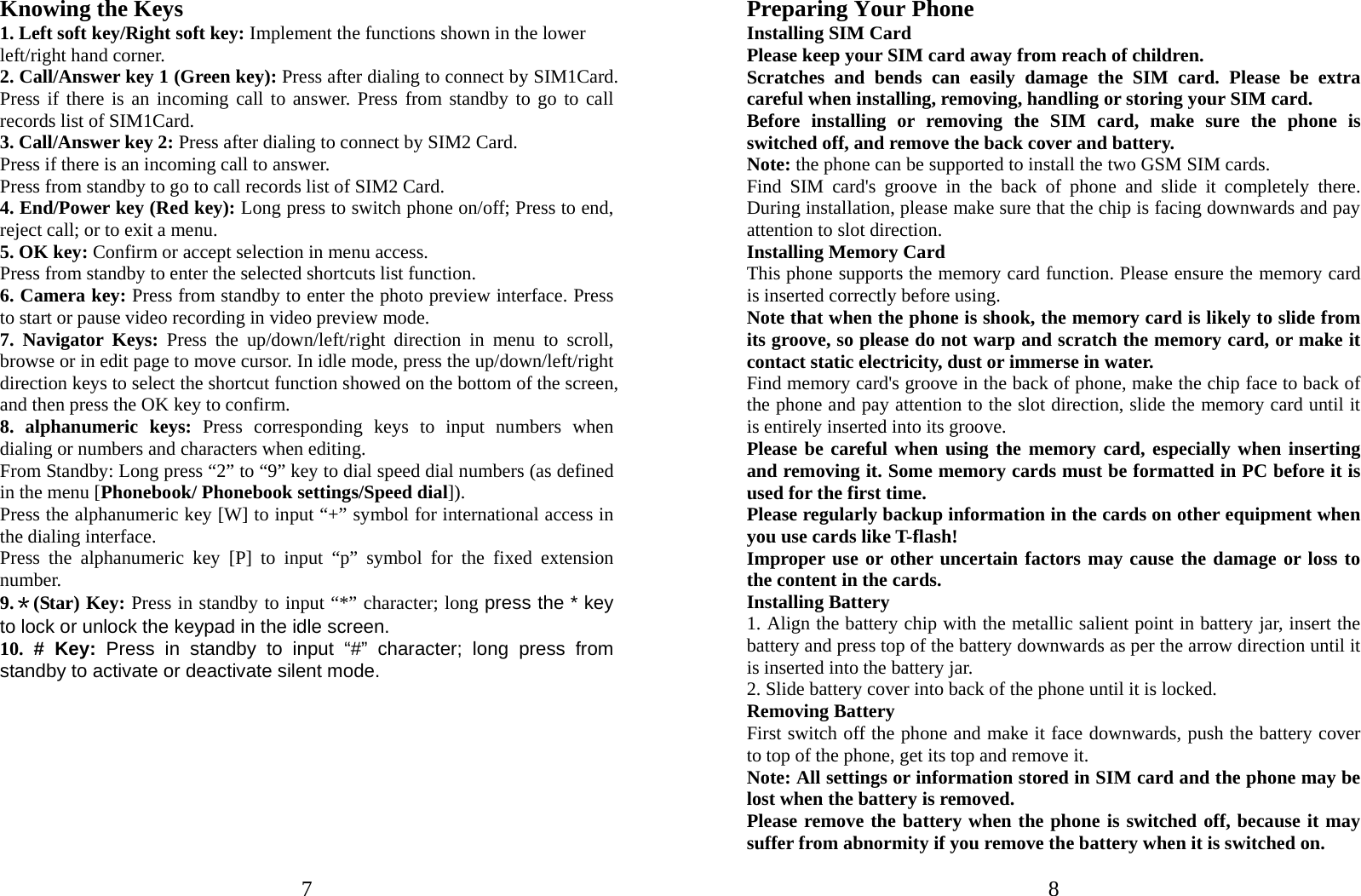  7 Knowing the Keys 1. Left soft key/Right soft key: Implement the functions shown in the lower left/right hand corner. 2. Call/Answer key 1 (Green key): Press after dialing to connect by SIM1Card. Press if there is an incoming call to answer. Press from standby to go to call records list of SIM1Card. 3. Call/Answer key 2: Press after dialing to connect by SIM2 Card. Press if there is an incoming call to answer. Press from standby to go to call records list of SIM2 Card. 4. End/Power key (Red key): Long press to switch phone on/off; Press to end, reject call; or to exit a menu. 5. OK key: Confirm or accept selection in menu access. Press from standby to enter the selected shortcuts list function. 6. Camera key: Press from standby to enter the photo preview interface. Press to start or pause video recording in video preview mode. 7. Navigator Keys: Press the up/down/left/right direction in menu to scroll, browse or in edit page to move cursor. In idle mode, press the up/down/left/right direction keys to select the shortcut function showed on the bottom of the screen, and then press the OK key to confirm. 8. alphanumeric keys: Press corresponding keys to input numbers when dialing or numbers and characters when editing. From Standby: Long press “2” to “9” key to dial speed dial numbers (as defined in the menu [Phonebook/ Phonebook settings/Speed dial]). Press the alphanumeric key [W] to input “+” symbol for international access in the dialing interface.   Press the alphanumeric key [P] to input “p” symbol for the fixed extension number. 9.＊(Star) Key: Press in standby to input “*” character; long press the * key to lock or unlock the keypad in the idle screen. 10. # Key: Press in standby to input “#” character; long press from standby to activate or deactivate silent mode.   8Preparing Your Phone Installing SIM Card Please keep your SIM card away from reach of children. Scratches and bends can easily damage the SIM card. Please be extra careful when installing, removing, handling or storing your SIM card. Before installing or removing the SIM card, make sure the phone is switched off, and remove the back cover and battery. Note: the phone can be supported to install the two GSM SIM cards.   Find SIM card&apos;s groove in the back of phone and slide it completely there. During installation, please make sure that the chip is facing downwards and pay attention to slot direction. Installing Memory Card This phone supports the memory card function. Please ensure the memory card is inserted correctly before using. Note that when the phone is shook, the memory card is likely to slide from its groove, so please do not warp and scratch the memory card, or make it contact static electricity, dust or immerse in water. Find memory card&apos;s groove in the back of phone, make the chip face to back of the phone and pay attention to the slot direction, slide the memory card until it is entirely inserted into its groove. Please be careful when using the memory card, especially when inserting and removing it. Some memory cards must be formatted in PC before it is used for the first time. Please regularly backup information in the cards on other equipment when you use cards like T-flash! Improper use or other uncertain factors may cause the damage or loss to the content in the cards. Installing Battery 1. Align the battery chip with the metallic salient point in battery jar, insert the battery and press top of the battery downwards as per the arrow direction until it is inserted into the battery jar. 2. Slide battery cover into back of the phone until it is locked.                    Removing Battery First switch off the phone and make it face downwards, push the battery cover to top of the phone, get its top and remove it. Note: All settings or information stored in SIM card and the phone may be lost when the battery is removed. Please remove the battery when the phone is switched off, because it may suffer from abnormity if you remove the battery when it is switched on. 