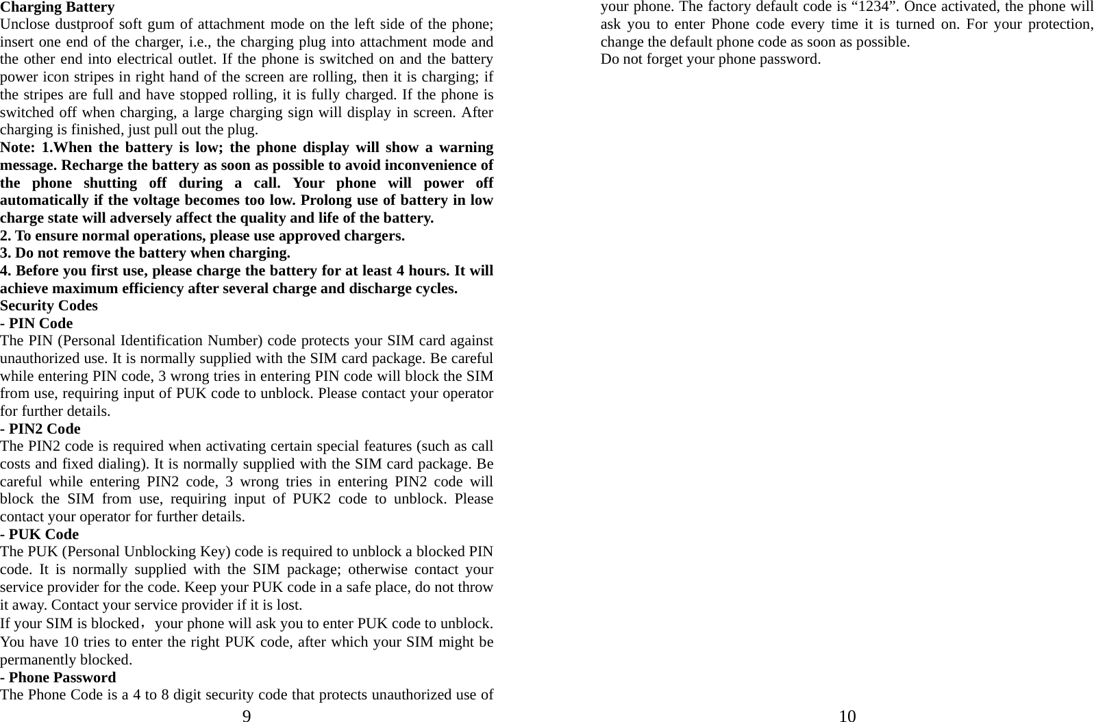  9 Charging Battery Unclose dustproof soft gum of attachment mode on the left side of the phone; insert one end of the charger, i.e., the charging plug into attachment mode and the other end into electrical outlet. If the phone is switched on and the battery power icon stripes in right hand of the screen are rolling, then it is charging; if the stripes are full and have stopped rolling, it is fully charged. If the phone is switched off when charging, a large charging sign will display in screen. After charging is finished, just pull out the plug. Note: 1.When the battery is low; the phone display will show a warning message. Recharge the battery as soon as possible to avoid inconvenience of the phone shutting off during a call. Your phone will power off automatically if the voltage becomes too low. Prolong use of battery in low charge state will adversely affect the quality and life of the battery. 2. To ensure normal operations, please use approved chargers. 3. Do not remove the battery when charging. 4. Before you first use, please charge the battery for at least 4 hours. It will achieve maximum efficiency after several charge and discharge cycles. Security Codes - PIN Code The PIN (Personal Identification Number) code protects your SIM card against unauthorized use. It is normally supplied with the SIM card package. Be careful while entering PIN code, 3 wrong tries in entering PIN code will block the SIM from use, requiring input of PUK code to unblock. Please contact your operator for further details. - PIN2 Code The PIN2 code is required when activating certain special features (such as call costs and fixed dialing). It is normally supplied with the SIM card package. Be careful while entering PIN2 code, 3 wrong tries in entering PIN2 code will block the SIM from use, requiring input of PUK2 code to unblock. Please contact your operator for further details. - PUK Code The PUK (Personal Unblocking Key) code is required to unblock a blocked PIN code. It is normally supplied with the SIM package; otherwise contact your service provider for the code. Keep your PUK code in a safe place, do not throw it away. Contact your service provider if it is lost. If your SIM is blocked，your phone will ask you to enter PUK code to unblock. You have 10 tries to enter the right PUK code, after which your SIM might be permanently blocked. - Phone Password The Phone Code is a 4 to 8 digit security code that protects unauthorized use of  10your phone. The factory default code is “1234”. Once activated, the phone will ask you to enter Phone code every time it is turned on. For your protection, change the default phone code as soon as possible.   Do not forget your phone password.                                    