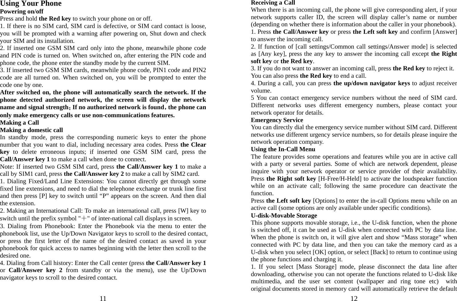  11 Using Your Phone Powering on/off Press and hold the Red key to switch your phone on or off.   1. If there is no SIM card, SIM card is defective, or SIM card contact is loose, you will be prompted with a warning after powering on, Shut down and check your SIM and its installation.   2. If inserted one GSM SIM card only into the phone, meanwhile phone code and PIN code is turned on. When switched on, after entering the PIN code and phone code, the phone enter the standby mode by the current SIM. 3. If inserted two GSM SIM cards, meanwhile phone code, PIN1 code and PIN2 code are all turned on. When switched on, you will be prompted to enter the code one by one. After switched on, the phone will automatically search the network. If the phone detected authorized network, the screen will display the network name and signal strength；If no authorized network is found，the phone can only make emergency calls or use non-communications features. Making a Call Making a domestic call In standby mode, press the corresponding numeric keys to enter the phone number that you want to dial, including necessary area codes. Press the Clear key  to delete erroneous inputs; if inserted one GSM SIM card, press the Call/Answer key 1 to make a call when done to connect. Note: If inserted two GSM SIM card, press the Call/Answer key 1 to make a call by SIM1 card, press the Call/Answer key 2 to make a call by SIM2 card. 1. Dialing Fixed/Land Line Extensions: You cannot directly get through some fixed line extensions, and need to dial the telephone exchange or trunk line first and then press [P] key to switch until “P” appears on the screen. And then dial the extension.   2. Making an International Call: To make an international call, press [W] key to switch until the prefix symbol &quot;＋&quot; of inter-national call displays in screen. 3. Dialing from Phonebook: Enter the Phonebook via the menu to enter the phonebook list, use the Up/Down Navigator keys to scroll to the desired contact, or press the first letter of the name of the desired contact as saved in your phonebook for quick access to names beginning with the letter then scroll to the desired one. 4. Dialing from Call history: Enter the Call center (press the Call/Answer key 1 or  Call/Answer key 2 from standby or via the menu), use the Up/Down navigator keys to scroll to the desired contact.  12Receiving a Call When there is an incoming call, the phone will give corresponding alert, if your network supports caller ID, the screen will display caller’s name or number (depending on whether there is information about the caller in your phonebook). 1. Press the Call/Answer key or press the Left soft key and confirm [Answer] to answer the incoming call.   2. If function of [call settings/Common call settings/Answer mode] is selected as [Any key], press the any key to answer the incoming call except the Right soft key or the Red key. 3. If you do not want to answer an incoming call, press the Red key to reject it.   You can also press the Red key to end a call.   4. During a call, you can press the up/down navigator keys to adjust receiver volume. 5 You can contact emergency service numbers without the need of SIM card. Different networks uses different emergency numbers, please contact your network operator for details. Emergency Service You can directly dial the emergency service number without SIM card. Different networks use different urgency service numbers, so for details please inquire the network operation company. Using the In-Call Menu The feature provides some operations and features while you are in active call with a party or several parties. Some of which are network dependent, please inquire with your network operator or service provider of their availability. Press the Right soft key [H-Free/H-Held] to activate the loudspeaker function while on an activate call; following the same procedure can deactivate the function. Press the Left soft key [Options] to enter the in-call Options menu while on an active call (some options are only available under specific conditions). U-disk-Movable Storage This phone supports movable storage, i.e., the U-disk function, when the phone is switched off, it can be used as U-disk when connected with PC by data line. When the phone is switch on, it will give alert and show “Mass storage” when connected with PC by data line, and then you can take the memory card as a U-disk when you select [OK] option, or select [Back] to return to continue using the phone functions and charging it. 1. If you select [Mass Storage] mode, please disconnect the data line after downloading, otherwise you can not operate the functions related to U-disk like multimedia, and the user set content (wallpaper and ring tone etc)  with original documents stored in memory card will automatically retrieve the default 