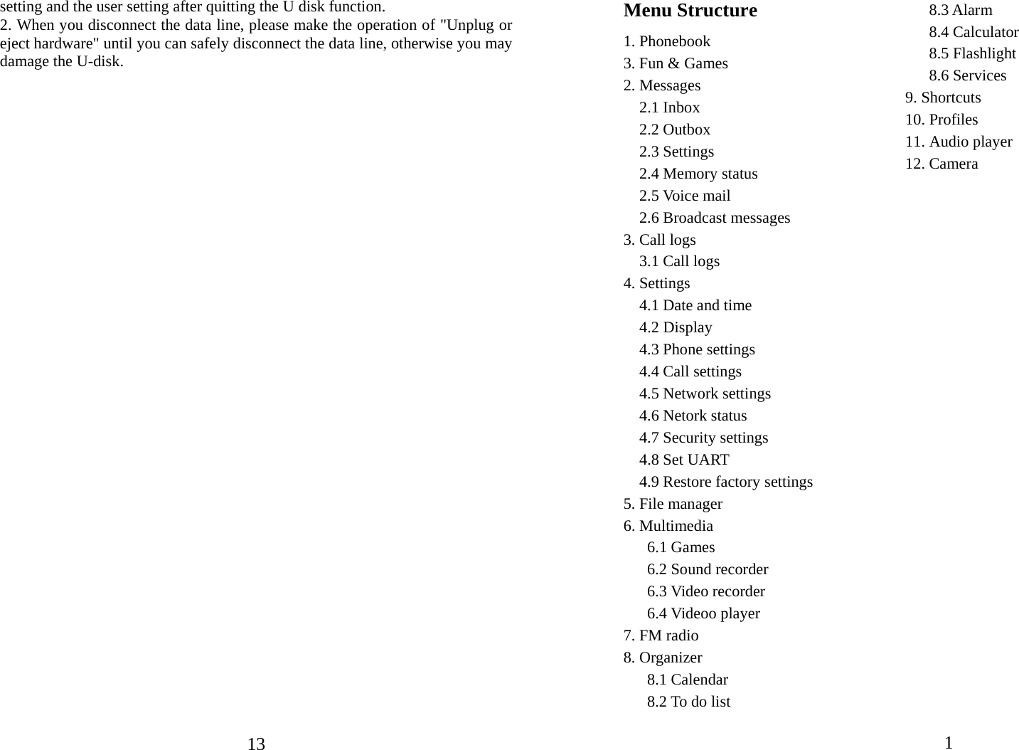  13setting and the user setting after quitting the U disk function. 2. When you disconnect the data line, please make the operation of &quot;Unplug or eject hardware&quot; until you can safely disconnect the data line, otherwise you may damage the U-disk.         1   Menu Structure 1. Phonebook 3. Fun &amp; Games 2. Messages   2.1 Inbox   2.2 Outbox   2.3 Settings   2.4 Memory status   2.5 Voice mail   2.6 Broadcast messages 3. Call logs 3.1 Call logs 4. Settings   4.1 Date and time   4.2 Display   4.3 Phone settings   4.4 Call settings   4.5 Network settings   4.6 Netork status   4.7 Security settings   4.8 Set UART   4.9 Restore factory settings 5. File manager 6. Multimedia    6.1 Games    6.2 Sound recorder   6.3 Video recorder    6.4 Videoo player 7. FM radio 8. Organizer    8.1 Calendar    8.2 To do list    8.3 Alarm    8.4 Calculator    8.5 Flashlight    8.6 Services 9. Shortcuts 10. Profiles 11. Audio player 12. Camera    