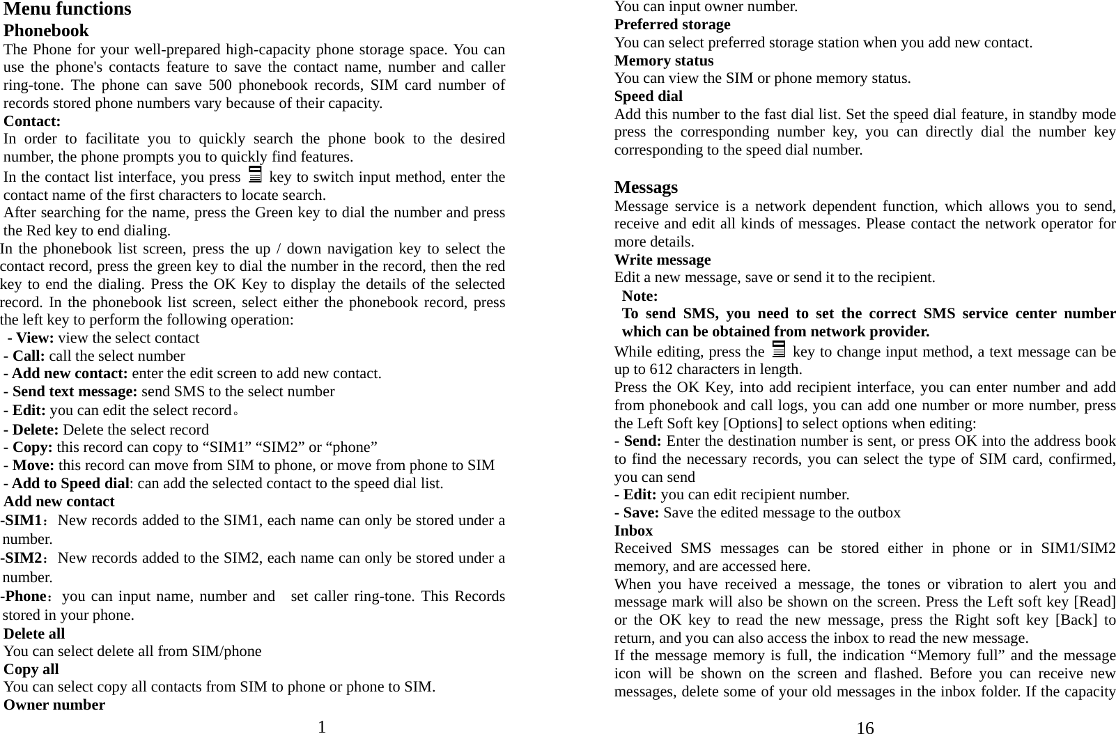 1   Menu functions Phonebook The Phone for your well-prepared high-capacity phone storage space. You can use the phone&apos;s contacts feature to save the contact name, number and caller ring-tone. The phone can save 500 phonebook records, SIM card number of records stored phone numbers vary because of their capacity. Contact: In order to facilitate you to quickly search the phone book to the desired number, the phone prompts you to quickly find features. In the contact list interface, you press   key to switch input method, enter the contact name of the first characters to locate search. After searching for the name, press the Green key to dial the number and press the Red key to end dialing. In the phonebook list screen, press the up / down navigation key to select the contact record, press the green key to dial the number in the record, then the red key to end the dialing. Press the OK Key to display the details of the selected record. In the phonebook list screen, select either the phonebook record, press the left key to perform the following operation: - View: view the select contact - Call: call the select number - Add new contact: enter the edit screen to add new contact. - Send text message: send SMS to the select number - Edit: you can edit the select record。 - Delete: Delete the select record - Copy: this record can copy to “SIM1” “SIM2” or “phone”   - Move: this record can move from SIM to phone, or move from phone to SIM - Add to Speed dial: can add the selected contact to the speed dial list. Add new contact   -SIM1：New records added to the SIM1, each name can only be stored under a number. -SIM2：New records added to the SIM2, each name can only be stored under a number. -Phone：you can input name, number and  set caller ring-tone. This Records stored in your phone. Delete all You can select delete all from SIM/phone Copy all You can select copy all contacts from SIM to phone or phone to SIM. Owner number  16You can input owner number. Preferred storage You can select preferred storage station when you add new contact. Memory status You can view the SIM or phone memory status. Speed dial Add this number to the fast dial list. Set the speed dial feature, in standby mode press the corresponding number key, you can directly dial the number key corresponding to the speed dial number.  Messags Message service is a network dependent function, which allows you to send, receive and edit all kinds of messages. Please contact the network operator for more details. Write message Edit a new message, save or send it to the recipient. Note:  To send SMS, you need to set the correct SMS service center number which can be obtained from network provider. While editing, press the    key to change input method, a text message can be up to 612 characters in length.   Press the OK Key, into add recipient interface, you can enter number and add from phonebook and call logs, you can add one number or more number, press the Left Soft key [Options] to select options when editing: - Send: Enter the destination number is sent, or press OK into the address book to find the necessary records, you can select the type of SIM card, confirmed, you can send - Edit: you can edit recipient number. - Save: Save the edited message to the outbox Inbox Received SMS messages can be stored either in phone or in SIM1/SIM2 memory, and are accessed here. When you have received a message, the tones or vibration to alert you and message mark will also be shown on the screen. Press the Left soft key [Read] or the OK key to read the new message, press the Right soft key [Back] to return, and you can also access the inbox to read the new message. If the message memory is full, the indication “Memory full” and the message icon will be shown on the screen and flashed. Before you can receive new messages, delete some of your old messages in the inbox folder. If the capacity 