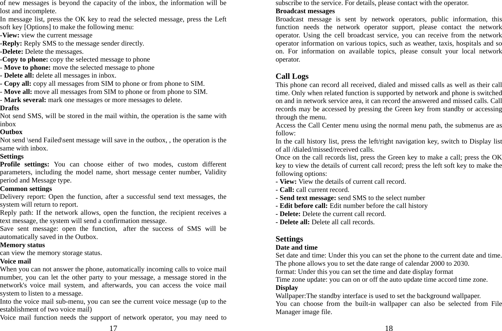  17of new messages is beyond the capacity of the inbox, the information will be lost and incomplete. In message list, press the OK key to read the selected message, press the Left soft key [Options] to make the following menu:   -View: view the current message -Reply: Reply SMS to the message sender directly. -Delete: Delete the messages.   -Copy to phone: copy the selected message to phone   - Move to phone: move the selected message to phone - Delete all: delete all messages in inbox. - Copy all: copy all messages from SIM to phone or from phone to SIM. - Move all: move all messages from SIM to phone or from phone to SIM. - Mark several: mark one messages or more messages to delete. Drafts                                                       Not send SMS, will be stored in the mail within, the operation is the same with inbox Outbox Not send \send Failed\sent message will save in the outbox, , the operation is the same with inbox. Settings Profile settings: You can choose either of two modes, custom different parameters, including the model name, short message center number, Validity period and Message type. Common settings Delivery report: Open the function, after a successful send text messages, the system will return to report.          Reply path: If the network allows, open the function, the recipient receives a text message, the system will send a confirmation message. Save sent message: open the function, after the success of SMS will be automatically saved in the Outbox. Memory status can view the memory storage status. Voice mail   When you can not answer the phone, automatically incoming calls to voice mail number, you can let the other party to your message, a message stored in the network&apos;s voice mail system, and afterwards, you can access the voice mail system to listen to a message.   Into the voice mail sub-menu, you can see the current voice message (up to the establishment of two voice mail)   Voice mail function needs the support of network operator, you may need to  18subscribe to the service. For details, please contact with the operator. Broadcast messages                      Broadcast message is sent by network operators, public information, this function needs the network operator support, please contact the network operator. Using the cell broadcast service, you can receive from the network operator information on various topics, such as weather, taxis, hospitals and so on. For information on available topics, please consult your local network operator.  Call Logs This phone can record all received, dialed and missed calls as well as their call time. Only when related function is supported by network and phone is switched on and in network service area, it can record the answered and missed calls. Call records may be accessed by pressing the Green key from standby or accessing through the menu.   Access the Call Center menu using the normal menu path, the submenus are as follow: In the call history list, press the left/right navigation key, switch to Display list of all /dialed/missed/received calls. Once on the call records list, press the Green key to make a call; press the OK key to view the details of current call record; press the left soft key to make the following options: - View: View the details of current call record. - Call: call current record. - Send text message: send SMS to the select number - Edit before call: Edit number before the call history   - Delete: Delete the current call record. - Delete all: Delete all call records.  Settings  Date and time Set date and time: Under this you can set the phone to the current date and time. The phone allows you to set the date range of calendar 2000 to 2030. format: Under this you can set the time and date display format Time zone update: you can on or off the auto update time accord time zone.   Display Wallpaper:The standby interface is used to set the background wallpaper. You can choose from the built-in wallpaper can also be selected from File Manager image file. 