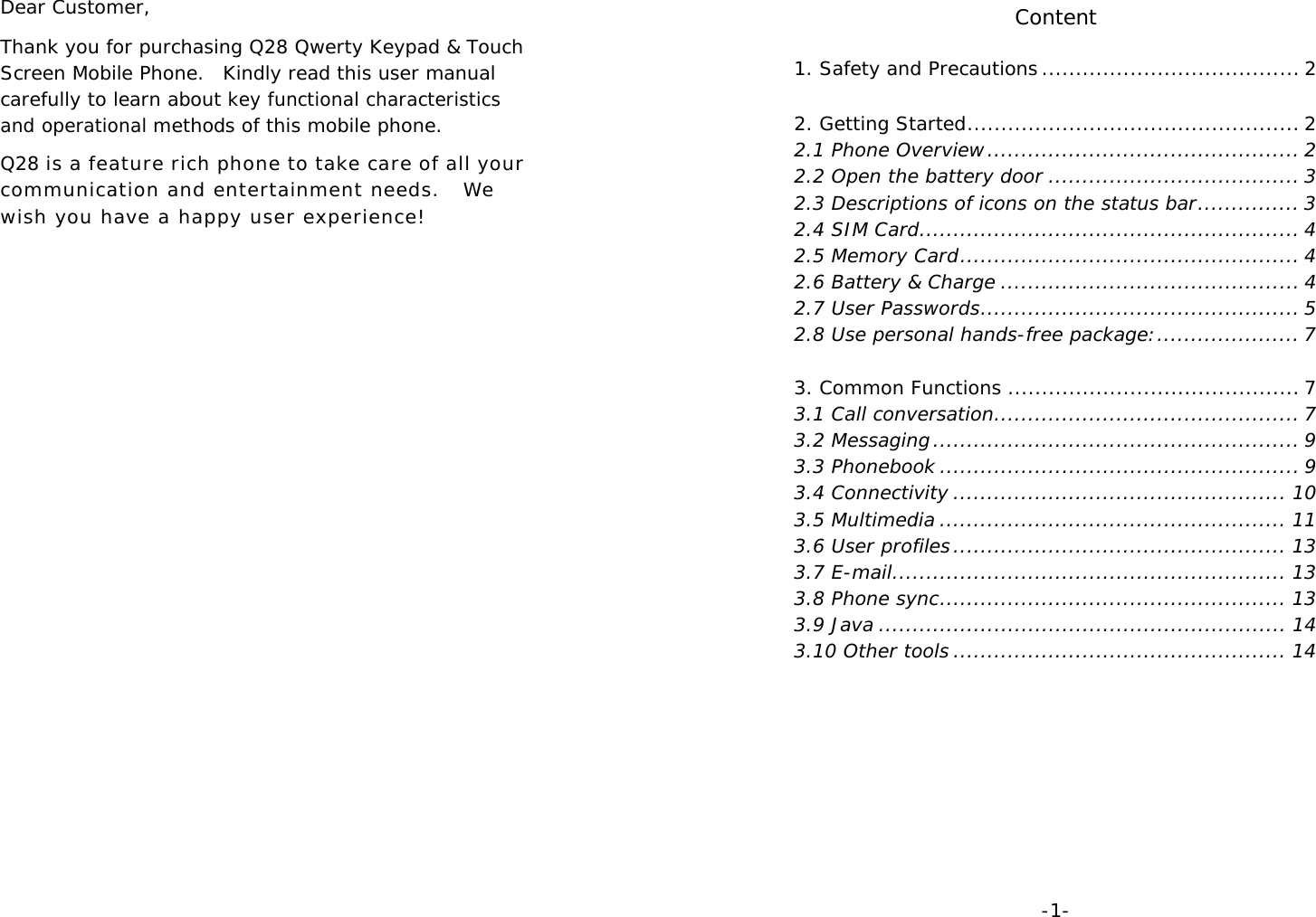 Dear Customer,  Thank you for purchasing Q28 Qwerty Keypad &amp; Touch Screen Mobile Phone.  Kindly read this user manual carefully to learn about key functional characteristics and operational methods of this mobile phone. Q28 is a feature rich phone to take care of all your communication and entertainment needs.  We wish you have a happy user experience!              -1-Content 1. Safety and Precautions ...................................... 2  2. Getting Started ................................................. 2 2.1 Phone Overview .............................................. 2 2.2 Open the battery door ..................................... 3 2.3 Descriptions of icons on the status bar ............... 3 2.4 SIM Card ........................................................ 4 2.5 Memory Card .................................................. 4 2.6 Battery &amp; Charge ............................................ 4 2.7 User Passwords ............................................... 5 2.8 Use personal hands-free package: ..................... 7  3. Common Functions ........................................... 7 3.1 Call conversation ............................................. 7 3.2 Messaging ...................................................... 9 3.3 Phonebook ..................................................... 9 3.4 Connectivity ................................................. 10 3.5 Multimedia ................................................... 11 3.6 User profiles ................................................. 13 3.7 E-mail .......................................................... 13 3.8 Phone sync ................................................... 13 3.9 Java ............................................................ 14 3.10 Other tools ................................................. 14  