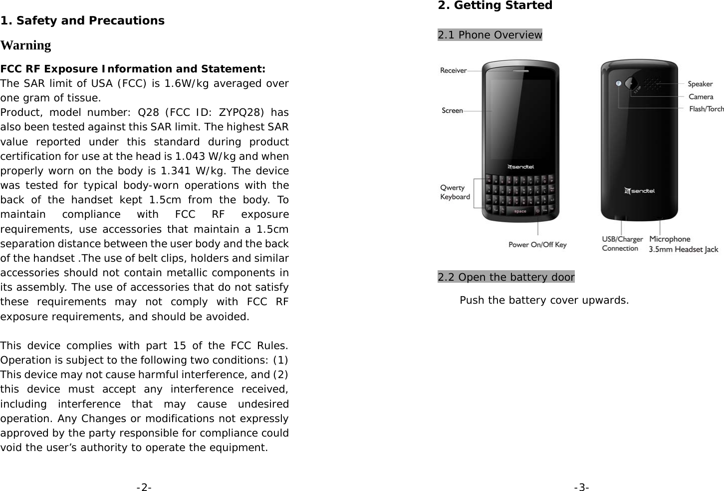  -2- 1. Safety and Precautions Warning FCC RF Exposure Information and Statement:  The SAR limit of USA (FCC) is 1.6W/kg averaged over one gram of tissue.  Product, model number: Q28 (FCC ID: ZYPQ28) has also been tested against this SAR limit. The highest SAR value reported under this standard during product certification for use at the head is 1.043 W/kg and when properly worn on the body is 1.341 W/kg. The device was tested for typical body-worn operations with the back of the handset kept 1.5cm from the body. To maintain compliance with FCC RF exposure requirements, use accessories that maintain a 1.5cm separation distance between the user body and the back of the handset .The use of belt clips, holders and similar accessories should not contain metallic components in its assembly. The use of accessories that do not satisfy these requirements may not comply with FCC RF exposure requirements, and should be avoided.   This device complies with part 15 of the FCC Rules. Operation is subject to the following two conditions: (1) This device may not cause harmful interference, and (2) this device must accept any interference received, including interference that may cause undesired operation. Any Changes or modifications not expressly approved by the party responsible for compliance could void the user’s authority to operate the equipment.     -3- 2. Getting Started  2.1 Phone Overview  2.2 Open the battery door   Push the battery cover upwards.      