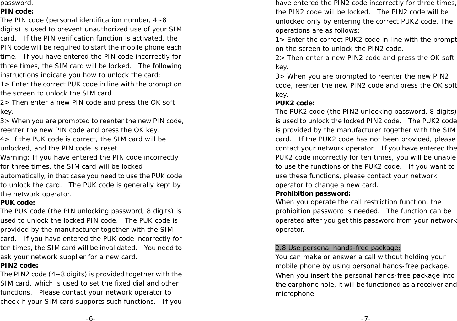  -6-password. PIN code: The PIN code (personal identification number, 4~8 digits) is used to prevent unauthorized use of your SIM card.  If the PIN verification function is activated, the PIN code will be required to start the mobile phone each time.  If you have entered the PIN code incorrectly for three times, the SIM card will be locked.  The following instructions indicate you how to unlock the card:  1&gt; Enter the correct PUK code in line with the prompt on the screen to unlock the SIM card. 2&gt; Then enter a new PIN code and press the OK soft key. 3&gt; When you are prompted to reenter the new PIN code, reenter the new PIN code and press the OK key. 4&gt; If the PUK code is correct, the SIM card will be unlocked, and the PIN code is reset. Warning: If you have entered the PIN code incorrectly for three times, the SIM card will be locked automatically, in that case you need to use the PUK code to unlock the card.  The PUK code is generally kept by the network operator. PUK code: The PUK code (the PIN unlocking password, 8 digits) is used to unlock the locked PIN code.  The PUK code is provided by the manufacturer together with the SIM card.  If you have entered the PUK code incorrectly for ten times, the SIM card will be invalidated.    You need to ask your network supplier for a new card. PIN2 code: The PIN2 code (4~8 digits) is provided together with the SIM card, which is used to set the fixed dial and other functions.  Please contact your network operator to check if your SIM card supports such functions.  If you  -7-have entered the PIN2 code incorrectly for three times, the PIN2 code will be locked.  The PIN2 code will be unlocked only by entering the correct PUK2 code. The operations are as follows: 1&gt; Enter the correct PUK2 code in line with the prompt on the screen to unlock the PIN2 code. 2&gt; Then enter a new PIN2 code and press the OK soft key. 3&gt; When you are prompted to reenter the new PIN2 code, reenter the new PIN2 code and press the OK soft key. PUK2 code: The PUK2 code (the PIN2 unlocking password, 8 digits) is used to unlock the locked PIN2 code.    The PUK2 code is provided by the manufacturer together with the SIM card.  If the PUK2 code has not been provided, please contact your network operator.    If you have entered the PUK2 code incorrectly for ten times, you will be unable to use the functions of the PUK2 code.  If you want to use these functions, please contact your network operator to change a new card.  Prohibition password: When you operate the call restriction function, the prohibition password is needed.  The function can be operated after you get this password from your network operator.  2.8 Use personal hands-free package: You can make or answer a call without holding your mobile phone by using personal hands-free package. When you insert the personal hands-free package into the earphone hole, it will be functioned as a receiver and microphone.  