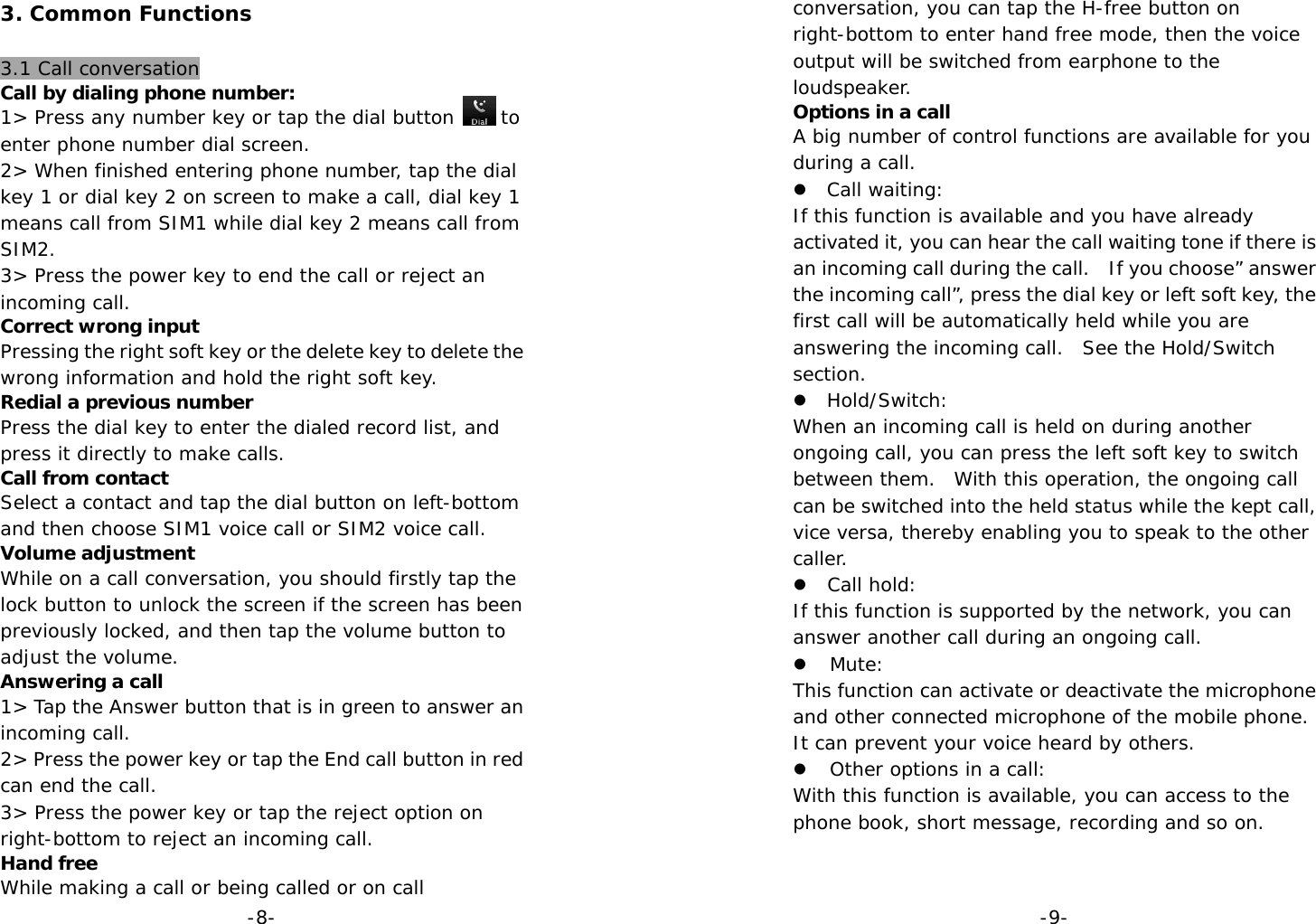  -8-3. Common Functions  3.1 Call conversation Call by dialing phone number: 1&gt; Press any number key or tap the dial button     to enter phone number dial screen. 2&gt; When finished entering phone number, tap the dial key 1 or dial key 2 on screen to make a call, dial key 1 means call from SIM1 while dial key 2 means call from SIM2. 3&gt; Press the power key to end the call or reject an incoming call. Correct wrong input Pressing the right soft key or the delete key to delete the wrong information and hold the right soft key. Redial a previous number Press the dial key to enter the dialed record list, and press it directly to make calls. Call from contact Select a contact and tap the dial button on left-bottom and then choose SIM1 voice call or SIM2 voice call. Volume adjustment While on a call conversation, you should firstly tap the lock button to unlock the screen if the screen has been previously locked, and then tap the volume button to adjust the volume. Answering a call 1&gt; Tap the Answer button that is in green to answer an incoming call. 2&gt; Press the power key or tap the End call button in red can end the call. 3&gt; Press the power key or tap the reject option on right-bottom to reject an incoming call. Hand free While making a call or being called or on call  -9-conversation, you can tap the H-free button on right-bottom to enter hand free mode, then the voice output will be switched from earphone to the loudspeaker. Options in a call A big number of control functions are available for you during a call. z Call waiting: If this function is available and you have already activated it, you can hear the call waiting tone if there is an incoming call during the call.   If you choose” answer the incoming call”, press the dial key or left soft key, the first call will be automatically held while you are answering the incoming call.  See the Hold/Switch section. z Hold/Switch: When an incoming call is held on during another ongoing call, you can press the left soft key to switch between them.  With this operation, the ongoing call can be switched into the held status while the kept call, vice versa, thereby enabling you to speak to the other caller. z Call hold: If this function is supported by the network, you can answer another call during an ongoing call. z Mute: This function can activate or deactivate the microphone and other connected microphone of the mobile phone.  It can prevent your voice heard by others. z Other options in a call: With this function is available, you can access to the phone book, short message, recording and so on.   