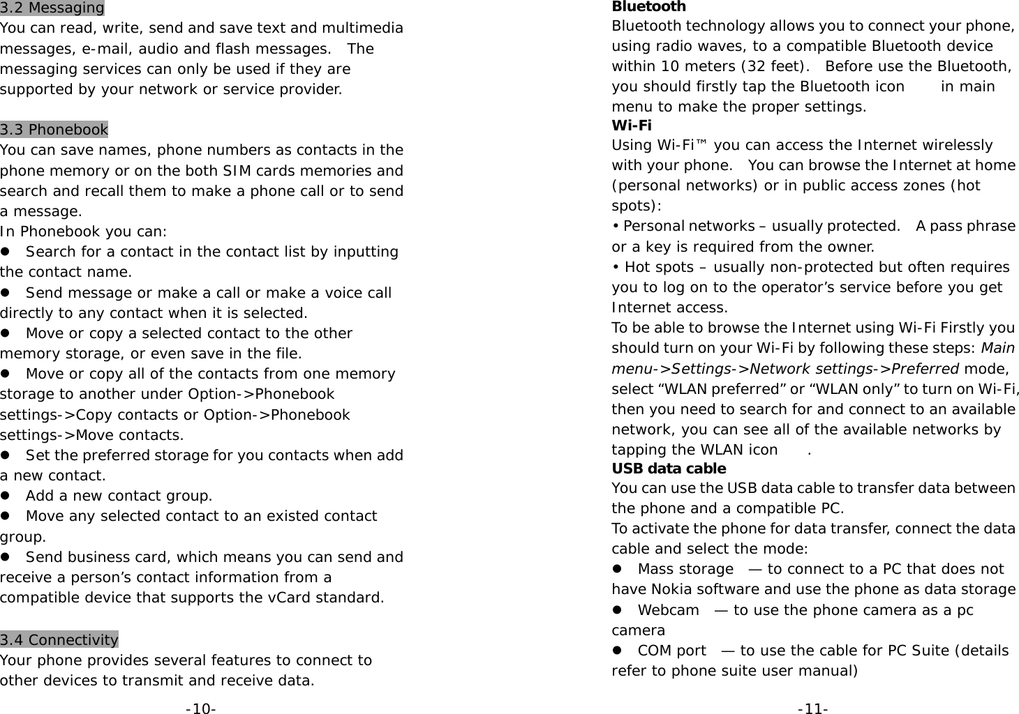  -10-3.2 Messaging You can read, write, send and save text and multimedia messages, e-mail, audio and flash messages.  The messaging services can only be used if they are supported by your network or service provider.  3.3 Phonebook You can save names, phone numbers as contacts in the phone memory or on the both SIM cards memories and search and recall them to make a phone call or to send a message. In Phonebook you can: z Search for a contact in the contact list by inputting the contact name. z Send message or make a call or make a voice call directly to any contact when it is selected. z Move or copy a selected contact to the other memory storage, or even save in the file. z Move or copy all of the contacts from one memory storage to another under Option-&gt;Phonebook settings-&gt;Copy contacts or Option-&gt;Phonebook settings-&gt;Move contacts. z Set the preferred storage for you contacts when add a new contact. z Add a new contact group. z Move any selected contact to an existed contact group. z Send business card, which means you can send and receive a person’s contact information from a compatible device that supports the vCard standard.  3.4 Connectivity Your phone provides several features to connect to other devices to transmit and receive data.  -11-Bluetooth  Bluetooth technology allows you to connect your phone, using radio waves, to a compatible Bluetooth device within 10 meters (32 feet).  Before use the Bluetooth, you should firstly tap the Bluetooth icon     in main menu to make the proper settings. Wi-Fi Using Wi-Fi™ you can access the Internet wirelessly with your phone.  You can browse the Internet at home (personal networks) or in public access zones (hot spots): • Personal networks – usually protected.    A pass phrase or a key is required from the owner. • Hot spots – usually non-protected but often requires you to log on to the operator’s service before you get Internet access. To be able to browse the Internet using Wi-Fi Firstly you should turn on your Wi-Fi by following these steps: Main menu-&gt;Settings-&gt;Network settings-&gt;Preferred mode, select “WLAN preferred” or “WLAN only” to turn on Wi-Fi, then you need to search for and connect to an available network, you can see all of the available networks by tapping the WLAN icon    . USB data cable You can use the USB data cable to transfer data between the phone and a compatible PC. To activate the phone for data transfer, connect the data cable and select the mode: z Mass storage  — to connect to a PC that does not have Nokia software and use the phone as data storage z Webcam  — to use the phone camera as a pc camera z COM port  — to use the cable for PC Suite (details refer to phone suite user manual) 
