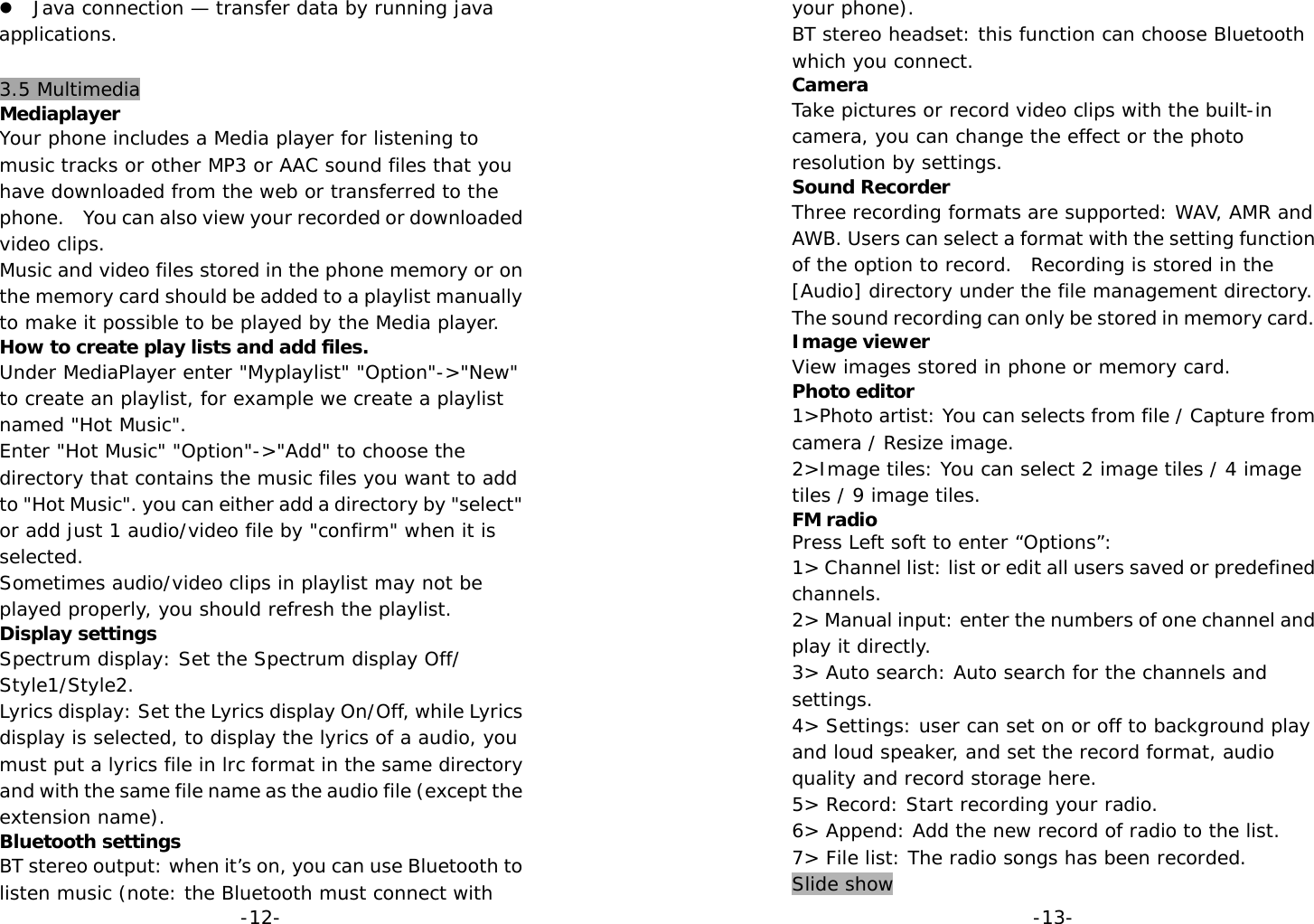  -12-z Java connection — transfer data by running java applications.  3.5 Multimedia Mediaplayer Your phone includes a Media player for listening to music tracks or other MP3 or AAC sound files that you have downloaded from the web or transferred to the phone.    You can also view your recorded or downloaded video clips. Music and video files stored in the phone memory or on the memory card should be added to a playlist manually to make it possible to be played by the Media player. How to create play lists and add files. Under MediaPlayer enter &quot;Myplaylist&quot; &quot;Option&quot;-&gt;&quot;New&quot; to create an playlist, for example we create a playlist named &quot;Hot Music&quot;. Enter &quot;Hot Music&quot; &quot;Option&quot;-&gt;&quot;Add&quot; to choose the directory that contains the music files you want to add to &quot;Hot Music&quot;. you can either add a directory by &quot;select&quot; or add just 1 audio/video file by &quot;confirm&quot; when it is selected. Sometimes audio/video clips in playlist may not be played properly, you should refresh the playlist. Display settings Spectrum display: Set the Spectrum display Off/ Style1/Style2. Lyrics display: Set the Lyrics display On/Off, while Lyrics display is selected, to display the lyrics of a audio, you must put a lyrics file in lrc format in the same directory and with the same file name as the audio file (except the extension name). Bluetooth settings BT stereo output: when it’s on, you can use Bluetooth to listen music (note: the Bluetooth must connect with   -13-your phone). BT stereo headset: this function can choose Bluetooth which you connect. Camera Take pictures or record video clips with the built-in camera, you can change the effect or the photo resolution by settings. Sound Recorder Three recording formats are supported: WAV, AMR and AWB. Users can select a format with the setting function of the option to record.  Recording is stored in the [Audio] directory under the file management directory. The sound recording can only be stored in memory card. Image viewer View images stored in phone or memory card. Photo editor 1&gt;Photo artist: You can selects from file / Capture from camera / Resize image. 2&gt;Image tiles: You can select 2 image tiles / 4 image tiles / 9 image tiles. FM radio Press Left soft to enter “Options”: 1&gt; Channel list: list or edit all users saved or predefined channels. 2&gt; Manual input: enter the numbers of one channel and play it directly. 3&gt; Auto search: Auto search for the channels and settings. 4&gt; Settings: user can set on or off to background play and loud speaker, and set the record format, audio quality and record storage here. 5&gt; Record: Start recording your radio. 6&gt; Append: Add the new record of radio to the list. 7&gt; File list: The radio songs has been recorded. Slide show 