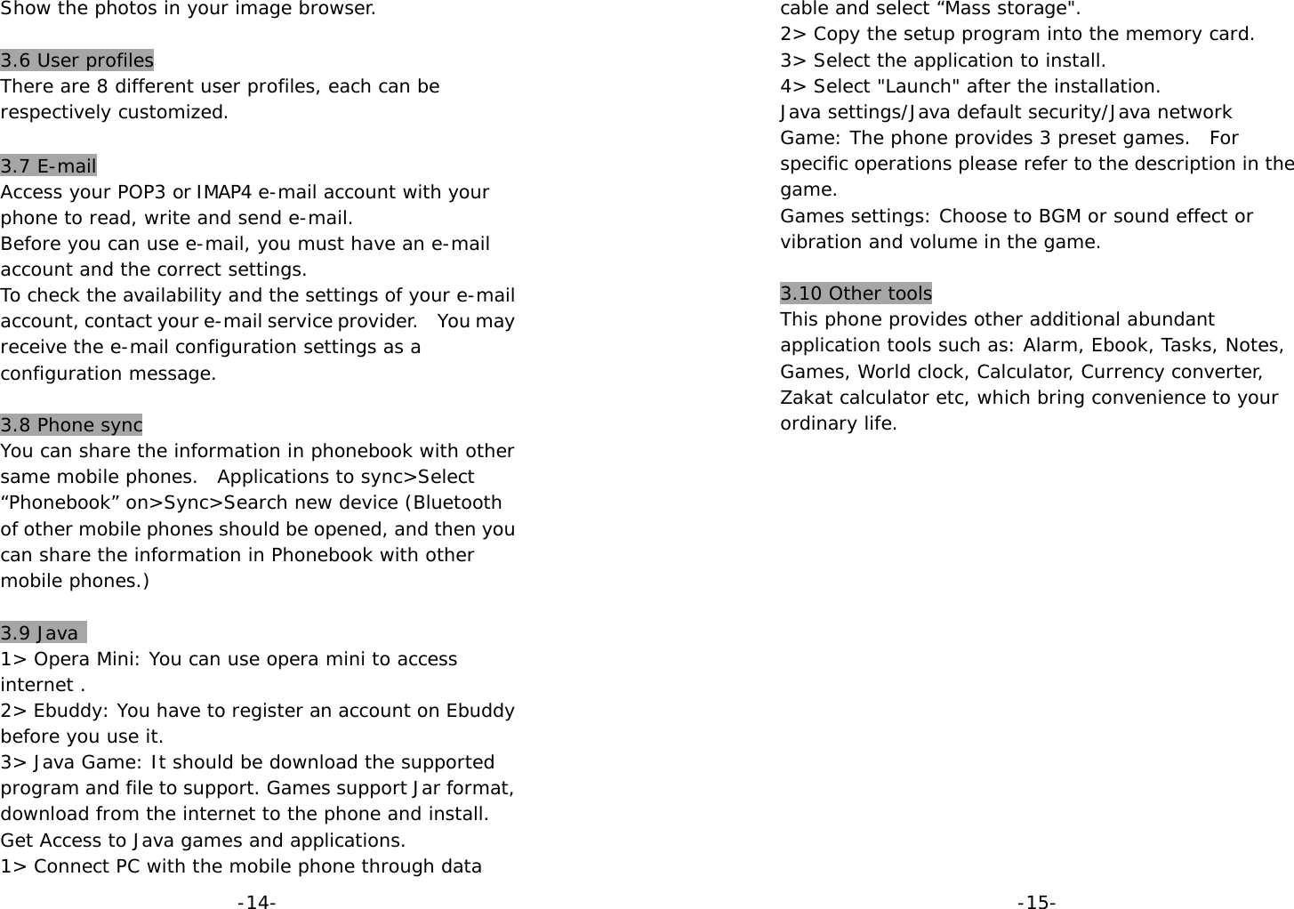  -14-Show the photos in your image browser.  3.6 User profiles There are 8 different user profiles, each can be respectively customized.  3.7 E-mail Access your POP3 or IMAP4 e-mail account with your phone to read, write and send e-mail.  Before you can use e-mail, you must have an e-mail account and the correct settings. To check the availability and the settings of your e-mail account, contact your e-mail service provider.    You may receive the e-mail configuration settings as a configuration message.  3.8 Phone sync You can share the information in phonebook with other same mobile phones.  Applications to sync&gt;Select “Phonebook” on&gt;Sync&gt;Search new device (Bluetooth of other mobile phones should be opened, and then you can share the information in Phonebook with other mobile phones.)  3.9 Java  1&gt; Opera Mini: You can use opera mini to access internet . 2&gt; Ebuddy: You have to register an account on Ebuddy before you use it. 3&gt; Java Game: It should be download the supported program and file to support. Games support Jar format, download from the internet to the phone and install. Get Access to Java games and applications. 1&gt; Connect PC with the mobile phone through data  -15-cable and select “Mass storage&quot;. 2&gt; Copy the setup program into the memory card. 3&gt; Select the application to install. 4&gt; Select &quot;Launch&quot; after the installation. Java settings/Java default security/Java network Game: The phone provides 3 preset games.  For specific operations please refer to the description in the game. Games settings: Choose to BGM or sound effect or vibration and volume in the game.  3.10 Other tools This phone provides other additional abundant application tools such as: Alarm, Ebook, Tasks, Notes, Games, World clock, Calculator, Currency converter, Zakat calculator etc, which bring convenience to your ordinary life.                 