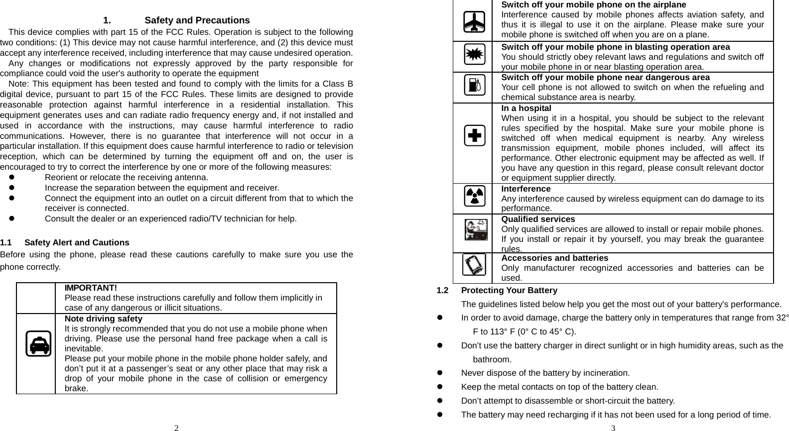  2  1. Safety and Precautions This device complies with part 15 of the FCC Rules. Operation is subject to the following two conditions: (1) This device may not cause harmful interference, and (2) this device must accept any interference received, including interference that may cause undesired operation. Any changes or modifications not expressly approved by the party responsible for compliance could void the user&apos;s authority to operate the equipment Note: This equipment has been tested and found to comply with the limits for a Class B digital device, pursuant to part 15 of the FCC Rules. These limits are designed to provide reasonable protection against harmful interference in a residential installation. This equipment generates uses and can radiate radio frequency energy and, if not installed and used in accordance with the instructions, may cause harmful interference to radio communications. However, there is no guarantee that interference will not occur in a particular installation. If this equipment does cause harmful interference to radio or television reception, which can be determined by turning the equipment off and on, the user is encouraged to try to correct the interference by one or more of the following measures: z  Reorient or relocate the receiving antenna. z  Increase the separation between the equipment and receiver. z  Connect the equipment into an outlet on a circuit different from that to which the receiver is connected.  z  Consult the dealer or an experienced radio/TV technician for help.  1.1 Safety Alert and Cautions Before using the phone, please read these cautions carefully to make sure you use the phone correctly.       IMPORTANT!  Please read these instructions carefully and follow them implicitly in case of any dangerous or illicit situations.    Note driving safety It is strongly recommended that you do not use a mobile phone when driving. Please use the personal hand free package when a call is inevitable. Please put your mobile phone in the mobile phone holder safely, and don’t put it at a passenger’s seat or any other place that may risk a drop of your mobile phone in the case of collision or emergency brake.  3  Switch off your mobile phone on the airplane Interference caused by mobile phones affects aviation safety, and thus it is illegal to use it on the airplane. Please make sure your mobile phone is switched off when you are on a plane. Switch off your mobile phone in blasting operation area You should strictly obey relevant laws and regulations and switch off your mobile phone in or near blasting operation area. Switch off your mobile phone near dangerous area Your cell phone is not allowed to switch on when the refueling and chemical substance area is nearby.   In a hospital When using it in a hospital, you should be subject to the relevant rules specified by the hospital. Make sure your mobile phone is switched off when medical equipment is nearby. Any wireless transmission equipment, mobile phones included, will affect its performance. Other electronic equipment may be affected as well. If you have any question in this regard, please consult relevant doctor or equipment supplier directly. Interference Any interference caused by wireless equipment can do damage to its performance.    Qualified services Only qualified services are allowed to install or repair mobile phones. If you install or repair it by yourself, you may break the guarantee rules.Accessories and batteries Only manufacturer recognized accessories and batteries can be used. 1.2 Protecting Your Battery 　  The guidelines listed below help you get the most out of your battery’s performance. z  In order to avoid damage, charge the battery only in temperatures that range from 32° F to 113° F (0° C to 45° C). z  Don’t use the battery charger in direct sunlight or in high humidity areas, such as the bathroom. z  Never dispose of the battery by incineration. z  Keep the metal contacts on top of the battery clean. z  Don’t attempt to disassemble or short-circuit the battery. z  The battery may need recharging if it has not been used for a long period of time. 