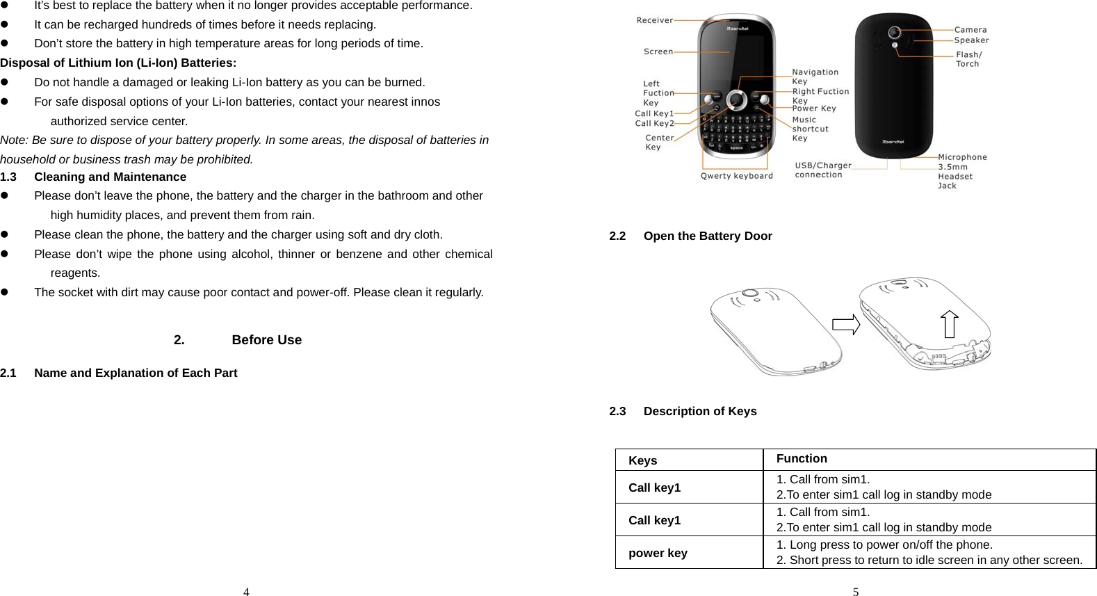  4 z  It’s best to replace the battery when it no longer provides acceptable performance. z  It can be recharged hundreds of times before it needs replacing. z  Don’t store the battery in high temperature areas for long periods of time.   Disposal of Lithium Ion (Li-Ion) Batteries: z  Do not handle a damaged or leaking Li-Ion battery as you can be burned. z  For safe disposal options of your Li-Ion batteries, contact your nearest innos authorized service center. Note: Be sure to dispose of your battery properly. In some areas, the disposal of batteries in household or business trash may be prohibited. 1.3 Cleaning and Maintenance z  Please don’t leave the phone, the battery and the charger in the bathroom and other high humidity places, and prevent them from rain.   z  Please clean the phone, the battery and the charger using soft and dry cloth.   z  Please don’t wipe the phone using alcohol, thinner or benzene and other chemical reagents.  z  The socket with dirt may cause poor contact and power-off. Please clean it regularly.     2. Before Use 2.1  Name and Explanation of Each Part   5   2.2  Open the Battery Door        2.3 Description of Keys  Keys  Function Call key1  1. Call from sim1. 2.To enter sim1 call log in standby mode Call key1  1. Call from sim1. 2.To enter sim1 call log in standby mode power key  1. Long press to power on/off the phone.   2. Short press to return to idle screen in any other screen. 