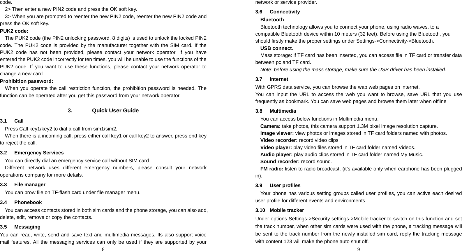  8 code. 2&gt; Then enter a new PIN2 code and press the OK soft key. 3&gt; When you are prompted to reenter the new PIN2 code, reenter the new PIN2 code and press the OK soft key. PUK2 code: The PUK2 code (the PIN2 unlocking password, 8 digits) is used to unlock the locked PIN2 code. The PUK2 code is provided by the manufacturer together with the SIM card. If the PUK2 code has not been provided, please contact your network operator. If you have entered the PUK2 code incorrectly for ten times, you will be unable to use the functions of the PUK2 code. If you want to use these functions, please contact your network operator to change a new card.   Prohibition password: When you operate the call restriction function, the prohibition password is needed. The function can be operated after you get this password from your network operator.  3. Quick User Guide 3.1 Call Press Call key1/key2 to dial a call from sim1/sim2, When there is a incoming call, press either call key1 or call key2 to answer, press end key to reject the call. 3.2 Emergency Services You can directly dial an emergency service call without SIM card.   Different network uses different emergency numbers, please consult your network operations company for more details.     3.3 File manager You can brow file on TF-flash card under file manager menu. 3.4 Phonebook You can access contacts stored in both sim cards and the phone storage, you can also add, delete, edit, remove or copy the contacts. 3.5 Messaging You can read, write, send and save text and multimedia messages. Its also support voice mail features. All the messaging services can only be used if they are supported by your  9network or service provider. 3.6 Connectivity Bluetooth  Bluetooth technology allows you to connect your phone, using radio waves, to a compatible Bluetooth device within 10 meters (32 feet). Before using the Bluetooth, you should firstly make the proper settings under Settings-&gt;Connectivity-&gt;Bluetooth. USB connect. Mass storage: if TF card has been inserted, you can access file in TF card or transfer data between pc and TF card. Note: before using the mass storage, make sure the USB driver has been installed.   3.7 Internet With GPRS data service, you can browse the wap web pages on internet. You can input the URL to access the web you want to browse, save URL that you use frequently as bookmark. You can save web pages and browse them later when offline 3.8 Multimedia You can access below functions in Multimedia menu. Camera: take photos, this camera support 1.3M pixel image resolution capture. Image viewer: view photos or images stored in TF card folders named with photos. Video recorder: record video clips. Video player: play video files stored in TF card folder named Videos. Audio player: play audio clips stored in TF card folder named My Music. Sound recorder: record sound. FM radio: listen to radio broadcast, (it’s available only when earphone has been plugged in). 3.9 User profiles Your phone has various setting groups called user profiles, you can active each desired user profile for different events and environments.   3.10 Mobile tracker Under options Settings-&gt;Security settings-&gt;Mobile tracker to switch on this function and set the track number, when other sim cards were used with the phone, a tracking message will be sent to the track number from the newly installed sim card, reply the tracking message with content 123 will make the phone auto shut off.   