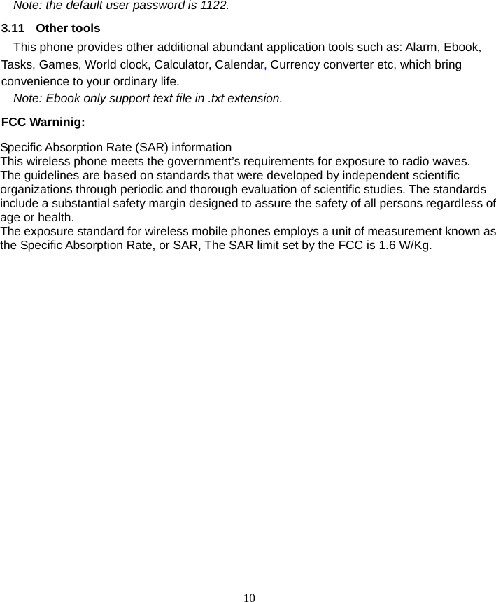  10 Note: the default user password is 1122. 3.11 Other tools This phone provides other additional abundant application tools such as: Alarm, Ebook, Tasks, Games, World clock, Calculator, Calendar, Currency converter etc, which bring convenience to your ordinary life. Note: Ebook only support text file in .txt extension. FCC Warninig: Specific Absorption Rate (SAR) information This wireless phone meets the government’s requirements for exposure to radio waves. The guidelines are based on standards that were developed by independent scientific organizations through periodic and thorough evaluation of scientific studies. The standards include a substantial safety margin designed to assure the safety of all persons regardless of age or health. The exposure standard for wireless mobile phones employs a unit of measurement known as the Specific Absorption Rate, or SAR, The SAR limit set by the FCC is 1.6 W/Kg.  