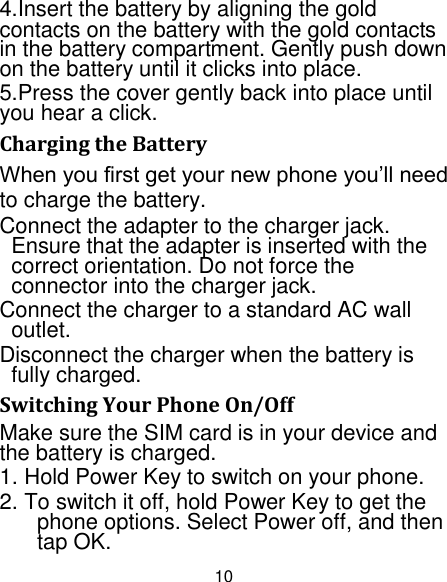 10 4.Insert the battery by aligning the gold contacts on the battery with the gold contacts in the battery compartment. Gently push down on the battery until it clicks into place. 5.Press the cover gently back into place until you hear a click.                                                                                                                              Charging the Battery When you first get your new phone you‟ll need to charge the battery. Connect the adapter to the charger jack. Ensure that the adapter is inserted with the correct orientation. Do not force the connector into the charger jack. Connect the charger to a standard AC wall outlet. Disconnect the charger when the battery is fully charged. Switching Your Phone On/Off Make sure the SIM card is in your device and the battery is charged.   1. Hold Power Key to switch on your phone. 2. To switch it off, hold Power Key to get the phone options. Select Power off, and then tap OK. 