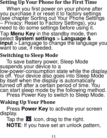 11 Setting Up Your Phone for the First Time   When you first power on your phone after you purchase it or reset it to factory settings (see chapter Sorting out Your Phone Settings – Privacy: Reset to Factory Settings), you need to do some settings before using it. Tap Menu Key in the standby mode, then select System settings &gt; Language &amp; input &gt; Language to change the language you want to use, if needed. Switching to Sleep Mode To save battery power, Sleep Mode suspends your device to a low-power-consumption state while the display is off. Your device also goes into Sleep Mode by itself when the display is automatically turned off after a certain period of time. You can start sleep mode by the following method.   Press Power Key to switch to Sleep Mode. Waking Up Your Phone Press Power Key to activate your screen display. Tap the    icon, drag to the right. NOTE: If you have set an unlock pattern, 