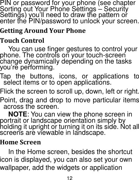 12 PIN or password for your phone (see chapter Sorting out Your Phone Settings – Security Settings) you‟ll need to draw the pattern or enter the PIN/password to unlock your screen. Getting Around Your Phone Touch Control You can use finger gestures to control your phone. The controls on your touch-screen change dynamically depending on the tasks you‟re performing. Tap  the  buttons,  icons,  or  applications  to select items or to open applications. Flick the screen to scroll up, down, left or right. Point, drag and drop to move particular items across the screen. NOTE: You can view the phone screen in portrait or landscape orientation simply by holding it upright or turning it on its side. Not all screens are viewable in landscape. Home Screen In the Home screen, besides the shortcut icon is displayed, you can also set your own wallpaper, add the widgets or application 