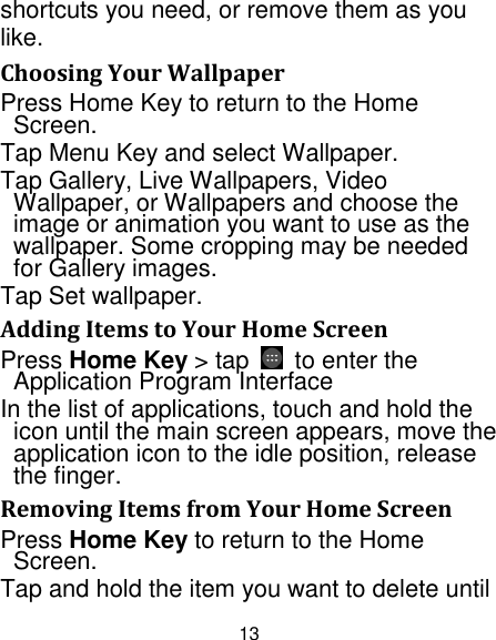 13 shortcuts you need, or remove them as you like.   Choosing Your Wallpaper   Press Home Key to return to the Home Screen. Tap Menu Key and select Wallpaper. Tap Gallery, Live Wallpapers, Video Wallpaper, or Wallpapers and choose the image or animation you want to use as the wallpaper. Some cropping may be needed for Gallery images. Tap Set wallpaper. Adding Items to Your Home Screen Press Home Key &gt; tap    to enter the Application Program Interface In the list of applications, touch and hold the icon until the main screen appears, move the application icon to the idle position, release the finger.   Removing Items from Your Home Screen Press Home Key to return to the Home Screen. Tap and hold the item you want to delete until 