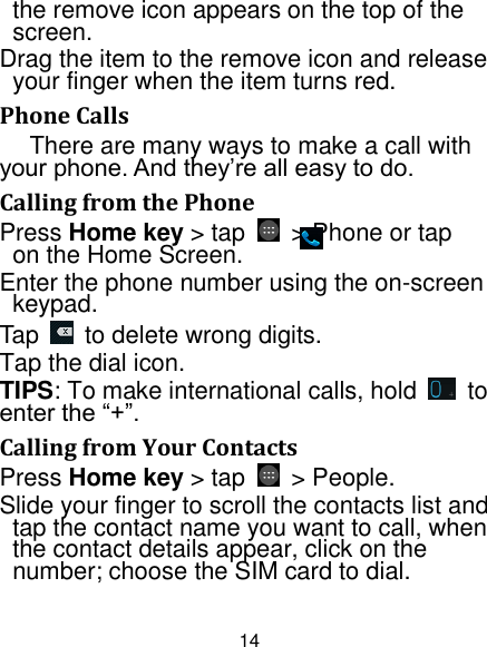 14 the remove icon appears on the top of the screen. Drag the item to the remove icon and release your finger when the item turns red. Phone Calls There are many ways to make a call with your phone. And they‟re all easy to do. Calling from the Phone Press Home key &gt; tap    &gt; Phone or tap       on the Home Screen. Enter the phone number using the on-screen keypad. Tap    to delete wrong digits. Tap the dial icon. TIPS: To make international calls, hold    to enter the “+”. Calling from Your Contacts Press Home key &gt; tap    &gt; People. Slide your finger to scroll the contacts list and tap the contact name you want to call, when the contact details appear, click on the number; choose the SIM card to dial. 