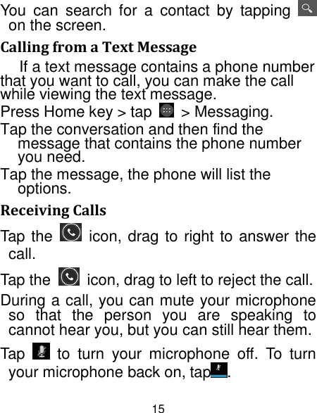 15 You  can  search  for  a  contact  by  tapping   on the screen. Calling from a Text Message If a text message contains a phone number that you want to call, you can make the call while viewing the text message. Press Home key &gt; tap    &gt; Messaging. Tap the conversation and then find the message that contains the phone number you need. Tap the message, the phone will list the options. Receiving Calls Tap the    icon, drag to right to answer the call. Tap the    icon, drag to left to reject the call. During a call, you can mute your microphone so  that  the  person  you  are  speaking  to cannot hear you, but you can still hear them. Tap    to  turn  your  microphone  off.  To  turn your microphone back on, tap . 