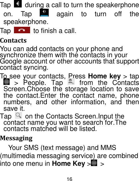 16 Tap    during a call to turn the speakerphone on.  Tap    again  to  turn  off  the speakerphone.   Tap    to finish a call.   Contacts You can add contacts on your phone and synchronize them with the contacts in your Google account or other accounts that support contact syncing. To see your contacts, Press Home key &gt; tap   &gt;  People.  Tap    from  the  Contacts Screen.Choose the storage location to save the  contact.Enter  the  contact  name,  phone numbers,  and  other  information,  and  then save it.   Tap    on the Contacts Screen.Input the contact name you want to search for.The contacts matched will be listed. Messaging Your SMS (text message) and MMS (multimedia messaging service) are combined into one menu in Home Key &gt;   &gt; 