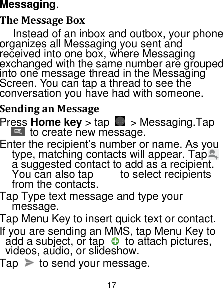 17 Messaging. The Message Box Instead of an inbox and outbox, your phone organizes all Messaging you sent and received into one box, where Messaging exchanged with the same number are grouped into one message thread in the Messaging Screen. You can tap a thread to see the conversation you have had with someone. Sending an Message Press Home key &gt; tap    &gt; Messaging.Tap   to create new message. Enter the recipient‟s number or name. As you type, matching contacts will appear. Tap    a suggested contact to add as a recipient. You can also tap          to select recipients from the contacts. Tap Type text message and type your message. Tap Menu Key to insert quick text or contact. If you are sending an MMS, tap Menu Key to add a subject, or tap    to attach pictures, videos, audio, or slideshow. Tap    to send your message. 