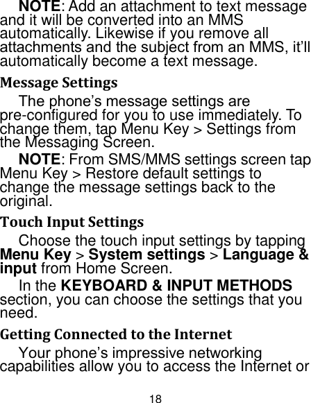 18 NOTE: Add an attachment to text message and it will be converted into an MMS automatically. Likewise if you remove all attachments and the subject from an MMS, it‟ll automatically become a text message. Message Settings The phone‟s message settings are pre-configured for you to use immediately. To change them, tap Menu Key &gt; Settings from the Messaging Screen.   NOTE: From SMS/MMS settings screen tap Menu Key &gt; Restore default settings to change the message settings back to the original. Touch Input Settings Choose the touch input settings by tapping Menu Key &gt; System settings &gt; Language &amp; input from Home Screen. In the KEYBOARD &amp; INPUT METHODS section, you can choose the settings that you need. Getting Connected to the Internet   Your phone‟s impressive networking capabilities allow you to access the Internet or 