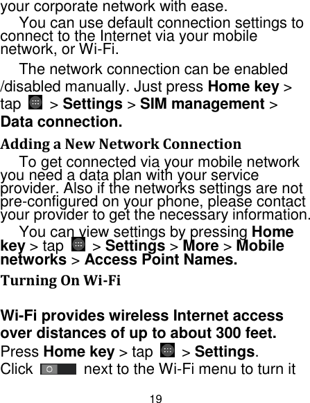 19 your corporate network with ease. You can use default connection settings to connect to the Internet via your mobile network, or Wi-Fi. The network connection can be enabled /disabled manually. Just press Home key &gt; tap    &gt; Settings &gt; SIM management &gt; Data connection.   Adding a New Network Connection To get connected via your mobile network you need a data plan with your service provider. Also if the networks settings are not pre-configured on your phone, please contact your provider to get the necessary information.   You can view settings by pressing Home key &gt; tap    &gt; Settings &gt; More &gt; Mobile networks &gt; Access Point Names. Turning On Wi-Fi   Wi-Fi provides wireless Internet access over distances of up to about 300 feet. Press Home key &gt; tap    &gt; Settings. Click    next to the Wi-Fi menu to turn it 