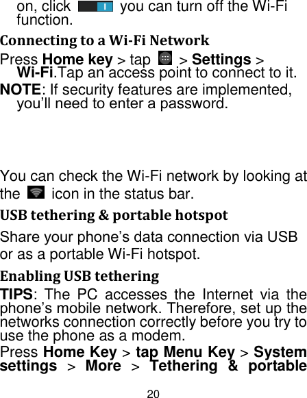 20 on, click  you can turn off the Wi-Fi function. Connecting to a Wi-Fi Network Press Home key &gt; tap    &gt; Settings &gt; Wi-Fi.Tap an access point to connect to it. NOTE: If security features are implemented, you‟ll need to enter a password. You can check the Wi-Fi network by looking at the  icon in the status bar. USB tethering &amp; portable hotspot Share your phone‟s data connection via USB or as a portable Wi-Fi hotspot. Enabling USB tethering TIPS:  The  PC  accesses  the  Internet  via  the phone‟s mobile network. Therefore, set up the networks connection correctly before you try to use the phone as a modem. Press Home Key &gt; tap Menu Key &gt; System settings &gt;  More &gt;  Tethering  &amp;  portable 