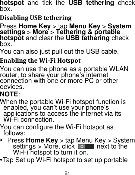 21 hotspot  and  tick  the  USB  tethering  check box.   Disabling USB tethering Press Home Key &gt; tap Menu Key &gt; System settings &gt; More &gt; Tethering &amp; portable hotspot and clear the USB tethering check box.   You can also just pull out the USB cable. Enabling the Wi-Fi Hotspot You can use the phone as a portable WLAN router, to share your phone‟s internet connection with one or more PC or other devices. NOTE: When the portable Wi-Fi hotspot function is enabled, you can‟t use your phone‟s applications to access the internet via its Wi-Fi connection. You can configure the Wi-Fi hotspot as follows:   Press Home Key &gt; tap Menu Key &gt; System settings &gt; More, click    next to the Wi-Fi hotspot to turn it on. Tap Set up Wi-Fi hotspot to set up portable 